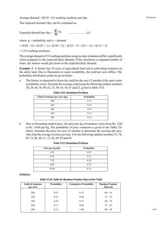 Simulation

Average demand =28/10 =2.8 washing machines per day.
The expected demand /day can be computed as,
n

∑P X

Expected demand per day =

i =0

i i

.......................(1)

where, pi = probability and xi = demand
= (0.05 × 0) + (0.25 × 1) + (0.20 × 2) + (0.25 × 3) + (0.1 × 4) + (0.15 × 5)
= 2.55 washing machines.
The average demand of 2.8 washing machines using ten-day simulation differs significantly
when compared to the expected daily demand. If the simulation is repeated number of
times, the answer would get closer to the expected daily demand.
Example 3: A farmer has 10 acres of agricultural land and is cultivating tomatoes on
the entire land. Due to fluctuation in water availability, the yield per acre differs. The
probability distribution yields are given below:
a.

The farmer is interested to know the yield for the next 12 months if the same water
availability exists. Simulate the average yield using the following random numbers
50, 28, 68, 36, 90, 62, 27, 50, 18, 36, 61 and 21, given in Table 15.8.
Table 15.8: Simulation Problem
Yield of tomatoes per acre (kg)

0.15

220

0.25

240

0.35

260

0.13

280

b.

Probability

200

0.12

Due to fluctuating market price, the price per kg of tomatoes varies from Rs. 5.00
to Rs. 10.00 per kg. The probability of price variations is given in the Table 216
below. Simulate the price for next 12 months to determine the revenue per acre.
Also find the average revenue per acre. Use the following random numbers 53, 74,
05, 71, 06, 49, 11, 13, 62, 69, 85 and 69.
Table 15.9: Simulation Problem
Price per kg (Rs)

Probability

5.50

0.05

6.50

0.15

7.50

0.30

8.00

0.25

10.00

0.15

Solution:
Table 15.10: Table for Random Number Interval for Yield
Yield of tomatoes
per acre

Probability

Cumulative Probability

Random Number
Interval

200

0.15

0.15

00 – 14

220

0.25

0.40

15 – 39

240

0.35

0.75

40 – 74

260

0.13

0.88

75 – 87

280

0.12

1.00

88 – 99

499

 