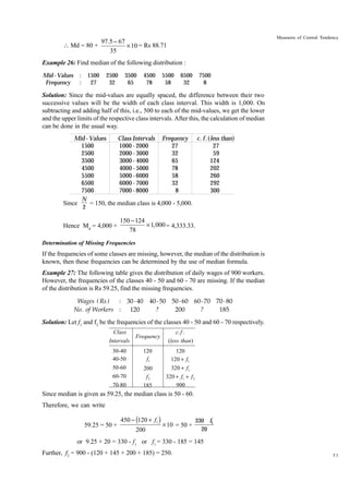 Measures of Central Tendency

97.5 - 67
 Md = 80 +
¥ 10 = Rs 88.71
35
Example 26: Find median of the following distribution :
Mid - Values
Frequency

:
:

1500
27

2500
32

3500
65

4500
78

5500
58

6500
32

7500
8

Solution: Since the mid-values are equally spaced, the difference between their two
successive values will be the width of each class interval. This width is 1,000. On
subtracting and adding half of this, i.e., 500 to each of the mid-values, we get the lower
and the upper limits of the respective class intervals. After this, the calculation of median
can be done in the usual way.
Mid - Values
Class Intervals Frequency c. f .(less than)
1500
1000 - 2000
27
27
2500
2000 - 3000
32
59
3500
3000 - 4000
65
124
4500
4000 - 5000
78
202
5500
5000 - 6000
58
260
6500
6000 - 7000
32
292
7500
7000 - 8000
8
300
N
Since
= 150, the median class is 4,000 - 5,000.
2

Hence Md = 4,000 +

150 - 124
¥ 1,000 = 4,333.33.
78

Determination of Missing Frequencies

If the frequencies of some classes are missing, however, the median of the distribution is
known, then these frequencies can be determined by the use of median formula.
Example 27: The following table gives the distribution of daily wages of 900 workers.
However, the frequencies of the classes 40 - 50 and 60 - 70 are missing. If the median
of the distribution is Rs 59.25, find the missing frequencies.
Wages ( Rs )
: 30 - 40 40 - 50 50 - 60 60 - 70 70 - 80
No . of Workers : 120
?
200
?
185

Solution: Let f1 and f2 be the frequencies of the classes 40 - 50 and 60 - 70 respectively.
Class
Intervals
30-40
40-50
50-60
60-70
70-80

Frequency

c. f .
(less than)

120
f1

120
120 + f1

200
f2
185

320 + f1
320 + f1 + f 2
900

Since median is given as 59.25, the median class is 50 - 60.
Therefore, we can write
59.25 = 50 +

450 - (120 + f1 )
200

¥ 10 = 50 +

330 f1
20

or 9.25 × 20 = 330 - f1 or f1 = 330 - 185 = 145
Further, f2 = 900 - (120 + 145 + 200 + 185) = 250.

51

 