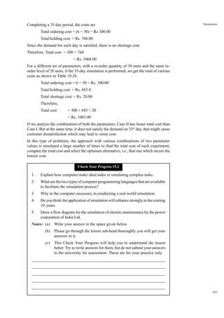 Completing a 35 day period, the costs are

Simulation

Total ordering cost = (6 × 50) = Rs 300.00
Total holding cost = Rs. 768.00
Since the demand for each day is satisfied, there is no shortage cost.
Therefore, Total cost = 300 + 768
= Rs. 1068.00
For a different set of parameters, with a re-order quantity of 30 units and the same reorder level of 20 units, if the 35-day simulation is performed, we get the total of various
costs as shown in Table 10.28.
Total ordering cost = 6 × 50 = Rs. 300.00
Total holding cost = Rs. 683.0
Total shortage cost = Rs. 20.00
Therefore,
Total cost

= 300 + 683 + 20
= Rs. 1003.00

If we analyze the combination of both the parameters, Case II has lesser total cost than
Case I. But at the same time, it does not satisfy the demand on 33rd day, that might cause
customer dissatisfaction which may lead to some cost.
In this type of problems, the approach with various combinations of two parameter
values is simulated a large number of times to find the total cost of each experiment,
compare the total cost and select the optimum alternative, i.e., that one which incurs the
lowest cost.
Check Your Progress 15.2

1.

Explain how computer make ideal aides in simulating complex tasks.

2.

What are the two types of computer programming languages that are available
to facilitate the simulation process?

3.

Why in the computer necessary in conducting a real world simulation.

4.

Do you think the application of simulation will enhance strongly in the coming
10 years.

5.

Draw a flow diagram for the simulation of electric-maintenance by the power
corporation of India Ltd.

Notes: (a)

Write your answer in the space given below.

(b)

Please go through the lesson sub-head thoroughly you will get your
answers in it.

(c)

This Check Your Progress will help you to understand the lesson
better. Try to write answers for them, but do not submit your answers
to the university for assessment. These are for your practice only.

_____________________________________________________________________
__________________________________________________________
__________________________________________________________
_____________________________________________________________________
__________________________________________________________________
__________________________________________________________________
507

 