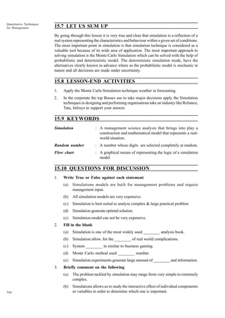 Quantitative Techniques
for Management

15.7 LET US SUM UP
By going through this lesson it is very true and clear that simulation is a reflection of a
real system representing the characteristics and behaviour within a given set of conditions.
The most important point in simulation is that simulation technique is considered as a
valuable tool because of its wide area of application. The most important approach to
solving simulation is the Monte Carlo Simulation which can be solved with the help of
probabilistic and deterministic model. The deterministic simulation mode, have the
alternatives clearly known in advance where as the probabilistic model is stochastic in
nature and all decisions are made under uncertainty.

15.8 LESSON-END ACTIVITIES
1.

Apply the Monte Carlo Simulation technique weather in forecasting.

2.

In the corporate the top Bosses use to take major decisions apply the Simulation
techniques in designing and performing organisations take an industry like Reliance,
Tata, Infosys to support your answer.

15.9 KEYWORDS
Simulation

: A management science analysis that brings into play a
construction and mathematical model that represents a realworld situation.

Random number

: A number whose digits are selected completely at random.

Flow chart

: A graphical means of representing the logic of a simulation
model.

15.10 QUESTIONS FOR DISCUSSION
1.

Write True or False against each statement
(a)
(b)

All simulation models are very expensive.

(c)

Simulation is best suited to analyse complex & large practical problem

(d)

Simulation-generate optimal solution.

(e)
2.

Simulations models are built for management problems and require
management input.

Simulation model can not be very expensive.

Fill in the blank
(a)
(b)

Simulation allow, for the ________ of real world complications.

(c)

System ________ in similar to business gaming.

(d)

Monte Carlo method used ________ number.

(e)
3.

Simulation is one of the most widely used ________ analysis book.

Simulation experiments generate large amount of ________ and information.

Briefly comment on the following
(a)
(b)

508

The problem tackled by simulation may range from very simple to extremely
complex.
Simulations allows us to study the interactive effect of individual components
or variables in order to determine which one is important.

 