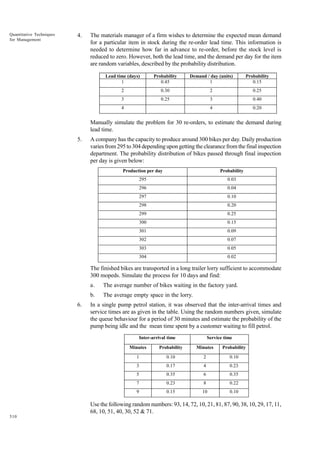 Quantitative Techniques
for Management

4.

The materials manager of a firm wishes to determine the expected mean demand
for a particular item in stock during the re-order lead time. This information is
needed to determine how far in advance to re-order, before the stock level is
reduced to zero. However, both the lead time, and the demand per day for the item
are random variables, described by the probability distribution.
Lead time (days)
1

Probability
0.45

Demand / day (units)
1

Probability
0.15

2

0.30

2

0.25

3

0.25

3

0.40

4

0.20

4

Manually simulate the problem for 30 re-orders, to estimate the demand during
lead time.
5.

A company has the capacity to produce around 300 bikes per day. Daily production
varies from 295 to 304 depending upon getting the clearance from the final inspection
department. The probability distribution of bikes passed through final inspection
per day is given below:
Production per day

Probability

295

0.03

296

0.04

297

0.10

298

0.20

299

0.25

300

0.15

301

0.09

302

0.07

303

0.05

304

0.02

The finished bikes are transported in a long trailer lorry sufficient to accommodate
300 mopeds. Simulate the process for 10 days and find:
a.
b.
6.

The average number of bikes waiting in the factory yard.
The average empty space in the lorry.

In a single pump petrol station, it was observed that the inter-arrival times and
service times are as given in the table. Using the random numbers given, simulate
the queue behaviour for a period of 30 minutes and estimate the probability of the
pump being idle and the mean time spent by a customer waiting to fill petrol.
Inter-arrival time

Service time

Minutes

Probability

Minutes

Probability

1

0.10

2

0.10

3

0.17

4

0.23

5

0.35

6

0.35

7

0.23

8

0.22

9

0.15

10

0.10

Use the following random numbers: 93, 14, 72, 10, 21, 81, 87, 90, 38, 10, 29, 17, 11,
68, 10, 51, 40, 30, 52 & 71.
510

 