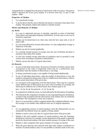 A perpendicular is dropped from the point of intersection of the two ogives. The point at
which it intersects the X-axis gives median. It is obvious from Fig. 2.2 and 2.3 that
median = 2080.

Measures of Central Tendency

Properties of Median
1.

It is a positional average.

2.

It can be shown that the sum of absolute deviations is minimum when taken from
median. This property implies that median is centrally located.

Merits and Demerits of Median
(a) Merits
1.

It is easy to understand and easy to calculate, especially in series of individual
observations and ungrouped frequency distributions. In such cases it can even be
located by inspection.

2.

Median can be determined even when class intervals have open ends or not of
equal width.

3.

It is not much affected by extreme observations. It is also independent of range or
dispersion of the data.

4.

Median can also be located graphically.

5.

It is centrally located measure of average since the sum of absolute deviation is
minimum when taken from median.

6.

It is the only suitable average when data are qualitative and it is possible to rank
various items according to qualitative characteristics.

7.

Median conveys the idea of a typical observation.

(b) Demerits
1.

In case of individual observations, the process of location of median requires their
arrangement in the order of magnitude which may be a cumbersome task,
particularly when the number of observations is very large.

2.

It, being a positional average, is not capable of being treated algebraically.

3.

In case of individual observations, when the number of observations is even, the
median is estimated by taking mean of the two middle-most observations, which is
not an actual observation of the given data.

4.

It is not based on the magnitudes of all the observations. There may be a situation
where different sets of observations give same value of median. For example, the
following two different sets of observations, have median equal to 30.
Set I : 10, 20, 30, 40, 50 and Set II : 15, 25, 30, 60, 90.

5.

In comparison to arithmetic mean, it is much affected by the fluctuations of sampling.

6.

The formula for the computation of median, in case of grouped frequency distribution,
is based on the assumption that the observations in the median class are uniformly
distributed. This assumption is rarely met in practice.

7.

Since it is not possible to define weighted median like weighted arithmetic mean,
this average is not suitable when different items are of unequal importance.

Uses
1.

It is an appropriate measure of central tendency when the characteristics are not
measurable but different items are capable of being ranked.

2.

Median is used to convey the idea of a typical observation of the given data.

3.

Median is the most suitable measure of central tendency when the frequency
distribution is skewed. For example, income distribution of the people is generally
positively skewed and median is the most suitable measure of average in this case.

4.

Median is often computed when quick estimates of average are desired.

5.

When the given data has class intervals with open ends, median is preferred as a
measure of central tendency since it is not possible to calculate mean in this case.

53

 