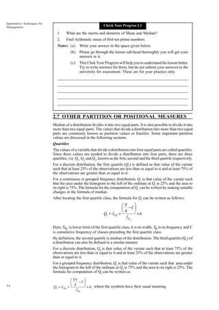 Quantitative Techniques for
Management

Check Your Progress 2.1

1

What are the merits and demerits of Mean and Median?

2.

Find Arithmetic mean of first ten prime numbers.

Notes: (a)

Write your answer in the space given below.

(b)

Please go through the lesson sub-head thoroughly you will get your
answers in it.

(c)

This Chek Your Progress will help you to understand the lesson better.
Try to write answers for them, but do not submit your answers to the
university for assessment. These are for your practice only.

_____________________________________________________________________
__________________________________________________________
__________________________________________________________
_____________________________________________________________________
__________________________________________________________________
__________________________________________________________________

2.7 OTHER PARTITION OR POSITIONAL MEASURES
Median of a distribution divides it into two equal parts. It is also possible to divide it into
more than two equal parts. The values that divide a distribution into more than two equal
parts are commonly known as partition values or fractiles. Some important partition
values are discussed in the following sections.
Quartiles
The values of a variable that divide a distribution into four equal parts are called quartiles.
Since three values are needed to divide a distribution into four parts, there are three
quartiles, viz. Q1, Q2 and Q3, known as the first, second and the third quartile respectively.
For a discrete distribution, the first quartile (Q1) is defined as that value of the variate
such that at least 25% of the observations are less than or equal to it and at least 75% of
the observations are greater than or equal to it.
For a continuous or grouped frequency distribution, Q1 is that value of the variate such
that the area under the histogram to the left of the ordinate at Q1 is 25% and the area to
its right is 75%. The formula for the computation of Q1 can be written by making suitable
changes in the formula of median.
After locating the first quartile class, the formula for Q1 can be written as follows:

Q1 = LQ1

FG N − CIJ
H 4 K ×h
+
fQ

1

Here, LQ1 is lower limit of the first quartile class, h is its width, fQ1 is its frequency and C
is cumulative frequency of classes preceding the first quartile class.
By definition, the second quartile is median of the distribution. The third quartile (Q3) of
a distribution can also be defined in a similar manner.
For a discrete distribution, Q3 is that value of the variate such that at least 75% of the
observations are less than or equal to it and at least 25% of the observations are greater
than or equal to it.
For a grouped frequency distribution, Q3 is that value of the variate such that area under
the histogram to the left of the ordinate at Q3 is 75% and the area to its right is 25%. The
formula for computation of Q3 can be written as
54

Q3 = LQ3

FG 3N − CIJ
H 4 K × h, where the symbols have their usual meaning.
+
f Q3

 
