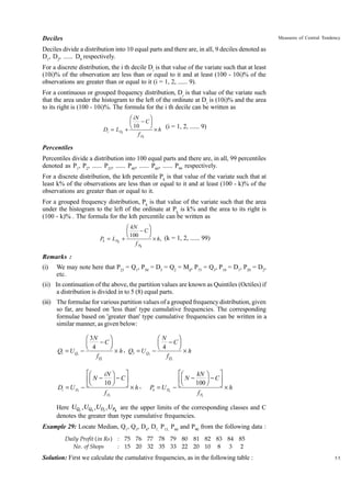 Deciles

Measures of Central Tendency

Deciles divide a distribution into 10 equal parts and there are, in all, 9 deciles denoted as
D1, D2, ...... D9 respectively.
For a discrete distribution, the i th decile Di is that value of the variate such that at least
(10i)% of the observation are less than or equal to it and at least (100 - 10i)% of the
observations are greater than or equal to it (i = 1, 2, ...... 9).
For a continuous or grouped frequency distribution, D i is that value of the variate such
that the area under the histogram to the left of the ordinate at Di is (10i)% and the area
to its right is (100 - 10i)%. The formula for the i th decile can be written as
Di = LDi

FG iN − CIJ
H 10 K × h
+

(i = 1, 2, ...... 9)

f Di

Percentiles
Percentiles divide a distribution into 100 equal parts and there are, in all, 99 percentiles
denoted as P1, P2, ...... P25, ...... P40, ...... P60, ...... P99 respectively.
For a discrete distribution, the kth percentile Pk is that value of the variate such that at
least k% of the observations are less than or equal to it and at least (100 - k)% of the
observations are greater than or equal to it.
For a grouped frequency distribution, Pk is that value of the variate such that the area
under the histogram to the left of the ordinate at Pk is k% and the area to its right is
(100 - k)% . The formula for the kth percentile can be written as
Pk = L Pk

FG kN − CIJ
H 100 K × h, (k = 1, 2, ...... 99)
+
f Pk

Remarks :
(i)

We may note here that P25 = Q1, P50 = D5 = Q2 = Md, P75 = Q3, P10 = D1, P20 = D2,
etc.

(ii) In continuation of the above, the partition values are known as Quintiles (Octiles) if
a distribution is divided in to 5 (8) equal parts.
(iii) The formulae for various partition values of a grouped frequency distribution, given
so far, are based on 'less than' type cumulative frequencies. The corresponding
formulae based on 'greater than' type cumulative frequencies can be written in a
similar manner, as given below:
Ê 3N
ˆ
ÊN
ˆ
- C˜
Á
Á - C˜
Ë 4
¯
Ë 4
¯
¥ h , Q3 = U Q3 ¥h
Q1 = U Q1 f Q1
f Q3

Di = U Di -

ÈÊ
˘
iN ˆ
ÍÁ N - 10 ˜ - C ˙
Ë
¯
Î
˚
f Di

¥h,

Pk = U PK

ÈÊ
˘
kN ˆ
ÍÁ N - 100 ˜ - C ˙
Ë
¯
˚¥
-Î
h
f Pk

Here UQ1 ,UQ3 ,UDi ,U PK are the upper limits of the corresponding classes and C
denotes the greater than type cumulative frequencies.
Example 29: Locate Median, Q1, Q3, D4, D7, P15, P60 and P90 from the following data :
Daily Profit ( in Rs ) : 75 76 77 78 79 80 81 82 83 84 85
No . of Shops
: 15 20 32 35 33 22 20 10 8 3 2

Solution: First we calculate the cumulative frequencies, as in the following table :

55

 