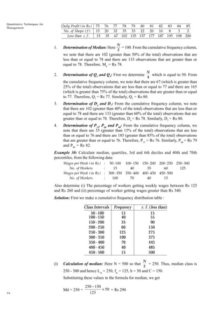 Quantitative Techniques for
Management

Daily Profit ( in Rs )
No . of Shops ( f )
Less than c . f .

1.

75
15
15

76
20
35

77 78 79 80 81 82 83 84 85
32 35 33 22 20 10
8
3
2
67 102 135 157 177 187 195 198 200

Determination of Median: Here

N
= 100. From the cumulative frequency column,
2

we note that there are 102 (greater than 50% of the total) observations that are
less than or equal to 78 and there are 133 observations that are greater than or
equal to 78. Therefore, Md = Rs 78.
2.

Determination of Q1 and Q3: First we determine

N
which is equal to 50. From
4

the cumulative frequency column, we note that there are 67 (which is greater than
25% of the total) observations that are less than or equal to 77 and there are 165
(which is greater than 75% of the total) observations that are greater than or equal
to 77. Therefore, Q1 = Rs 77. Similarly, Q3 = Rs 80.
3.

Determination of D4 and D7: From the cumulative frequency column, we note
that there are 102 (greater than 40% of the total) observations that are less than or
equal to 78 and there are 133 (greater than 60% of the total) observations that are
greater than or equal to 78. Therefore, D4 = Rs 78. Similarly, D7 = Rs 80.

4.

Determination of P15, P60 and P90: From the cumulative frequency column, we
note that there are 35 (greater than 15% of the total) observations that are less
than or equal to 76 and there are 185 (greater than 85% of the total) observations
that are greater than or equal to 76. Therefore, P15 = Rs 76. Similarly, P60 = Rs 79
and P90 = Rs 82.

Example 30: Calculate median, quartiles, 3rd and 6th deciles and 40th and 70th
percentiles, from the following data:
Wages per Week ( in Rs )
No . of Workers
Wages per Week ( in Rs )
No . of Workers

: 50 - 100 100 - 150 150 - 200 200 - 250 250 - 300
15
40
35
60
125
:
: 300 - 350 350 - 400 400 - 450 450 - 500
100
70
40
15
:

Also determine (i) The percentage of workers getting weekly wages between Rs 125
and Rs 260 and (ii) percentage of worker getting wages greater than Rs 340.
Solution: First we make a cumulative frequency distribution table :

Class Intervals
50 - 100
100 - 150
150 - 200
200 - 250
250 - 300
300 - 350
350 - 400
400 - 450
450 - 500
(i)

Frequency
15
40
35
60
125
100
70
40
15

Calculation of median: Here N = 500 so that

c. f . (less than)
15
55
90
150
275
375
445
485
500
N
= 250. Thus, median class is
2

250 - 300 and hence Lm = 250, fm = 125, h = 50 and C = 150.
Substituting these values in the formula for median, we get
Md = 250 +
56

250 - 150
¥ 50 = Rs 290
125

 