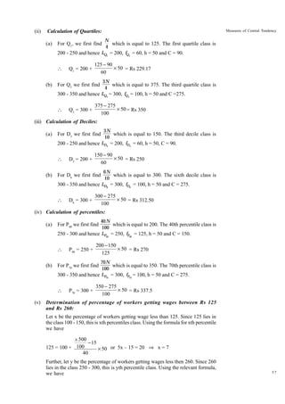 (ii)

Calculation of Quartiles:
(a)

N
which is equal to 125. The first quartile class is
4
200 - 250 and hence LQ1 = 200, fQ1 = 60, h = 50 and C = 90.

For Q1, we first find


(b)

Measures of Central Tendency

Q1 = 200 +

125 - 90
¥ 50 = Rs 229.17
60

3N
which is equal to 375. The third quartile class is
4
300 - 350 and hence LQ3 = 300, fQ3 = 100, h = 50 and C =275.

For Q3 we first find



Q3 = 300 +

375 - 275
¥ 50 = Rs 350
100

(iii) Calculation of Deciles:
(a)

3N
which is equal to 150. The third decile class is
10
200 - 250 and hence LD3 = 200, fD3 = 60, h = 50, C = 90.

For D3 we first find


(b)

D3 = 200 +

150 - 90
¥ 50 = Rs 250
60

6N
which is equal to 300. The sixth decile class is
10
300 - 350 and hence LD6 = 300, fD6 = 100, h = 50 and C = 275.

For D6 we first find



D6 = 300 +

300 - 275
¥ 50 = Rs 312.50
100

(iv) Calculation of percentiles:
(a)

40 N
which is equal to 200. The 40th percentile class is
100
250 - 300 and hence LP40 = 250, fP40 = 125, h = 50 and C = 150.

For P40 we first find


(b)

200 - 150
¥ 50 = Rs 270
125

70N
which is equal to 350. The 70th percentile class is
100
300 - 350 and hence LP70 = 300, fP70 = 100, h = 50 and C = 275.

For P70 we first find


(v)

P40 = 250 +

P70 = 300 +

350 - 275
¥ 50 = Rs 337.5
100

Determination of percentage of workers getting wages between Rs 125
and Rs 260:
Let x be the percentage of workers getting wage less than 125. Since 125 lies in
the class 100 - 150, this is xth percentiles class. Using the formula for xth percentile
we have

x.500
- 15
125 = 100 + 100
¥ 50 or 5x – 15 = 20 ﬁ x = 7
40
Further, let y be the percentage of workers getting wages less then 260. Since 260
lies in the class 250 - 300, this is yth percentile class. Using the relevant formula,
we have

57

 