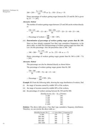 Quantitative Techniques for
Management

260 = 250 +

5 y - 150
¥ 50 or 5y – 150 = 25 or y = 35
125

Hence percentage of workers getting wages between Rs 125 and Rs 260 is given
by 35 – 7 = 28%.
Alternative Method

The number of workers getting wages between 125 and 260 can be written directly
as
=

150 - 125
260 - 250
¥ 40 + 35 + 60 +
¥ 125 = 20 + 35 + 60 + 25 = 140.
50
50

 Percentage of workers =

140
× 100 = 28%.
500

(vi) Determination of percentage of workers getting wages greater than Rs 340:
Since we have already computed 'less than' type cumulative frequencies, in the
above table, we shall first find percentage of workers getting wages less than 340.
Let x be this percentage. Also xth percentiles class is 300 - 350.
 340 = 300 +

5 x - 275
¥ 50 or 5x - 275 = 80 or x = 71
100

Hence, percentage of workers getting wages greater than Rs 340 is (100 - 71)
= 29%.
Alternative Method

This percentage can also be obtained directly as shown below.
The percentage of workers getting wages greater than Rs 340
=

350 - 340
¥ 100 + 70 + 40 + 15 = 145
50

 Percentage =

145
¥ 100 = 29%
500

Example 31: From the following table, showing the wage distribution of workers, find
(i)

the range of incomes earned by middle 50% of the workers,

(ii)

the range of incomes earned by middle 80% of the workers,

(iii) the percentage of workers earning between Rs 550 and Rs 880.
Monthly Income ( Rs ) No .
0 - 200
0 - 400
0 - 600
0 - 800
0 - 1000

of Workers
150
250
330
380
400

Solution: The above table gives a 'less than' type cumulative frequency distribution.
Therefore, we can rewrite the above table as :

58

Monthly Income ( Rs )
0 - 200
200 - 400
400 - 600
600 - 800
800 - 1000

c . f . ( less than ) Frequency ( f )
150
150
250
100
330
80
380
50
400
20

 