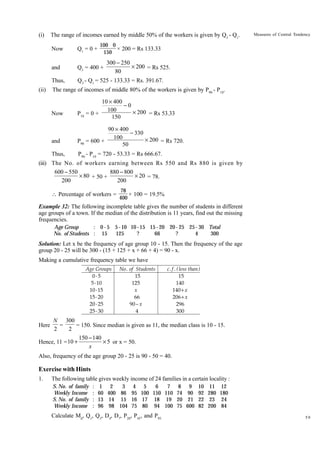 (i)

The range of incomes earned by middle 50% of the workers is given by Q3 - Q1.
100 0
× 200 = Rs 133.33
150

Now

Q1 = 0 +

and

Q3 = 400 +

Thus,
(ii)

Measures of Central Tendency

Q3 - Q1 = 525 - 133.33 = Rs. 391.67.

300 - 250
¥ 200 = Rs 525.
80

The range of incomes of middle 80% of the workers is given by P90 - P10.

Now

and
Thus,

10 ¥ 400
-0
100
¥ 200 = Rs 53.33
P10 = 0 +
150
90 ¥ 400
- 330
100
¥ 200 = Rs 720.
P90 = 600 +
50
P90 - P10 = 720 - 53.33 = Rs 666.67.

(iii) The No. of workers earning between Rs 550 and Rs 880 is given by
600 - 550
880 - 800
¥ 80 + 50 +
¥ 20 = 78.
200
200
 Percentage of workers =

78
× 100 = 19.5%
400

Example 32: The following incomplete table gives the number of students in different
age groups of a town. If the median of the distribution is 11 years, find out the missing
frequencies.
: 0-5
Age Group
No. of Students : 15

5 - 10 10 - 15 15 - 20 20 - 25 25 - 30 Total
125
?
66
?
4
300

Solution: Let x be the frequency of age group 10 - 15. Then the frequency of the age
group 20 - 25 will be 300 - (15 + 125 + x + 66 + 4) = 90 - x.
Making a cumulative frequency table we have
Age Groups
0-5
5 - 10
10 - 15
15 - 20
20 - 25
25 - 30

No . of Students
15
125
x
66
90 − x
4

c . f . ( less than )
15
140
140 + x
206 + x
296
300

N 300
=
= 150. Since median is given as 11, the median class is 10 - 15.
2
2
150 - 140
¥ 5 or x = 50.
Hence, 11 = 10 +
x

Here

Also, frequency of the age group 20 - 25 is 90 - 50 = 40.

Exercise with Hints
1.

The following table gives weekly income of 24 families in a certain locality :
S. No. of family
Weekly Income
S. No. of family
Weekly Income

:
:
:
:

1 2
3 4 5
6
7
60 400 86 95 100 150 110
13 14 15 16 17 18 19
96 98 104 75 80 94 100

Calculate Md, Q1, Q3, D4, D7, P20, P45, and P95.

8 9 10 11
74 90 92 280
20 21 22 23
75 600 82 200

12
180
24
84
59

 