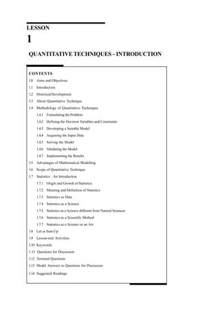 LESSON

1
QUANTITATIVE TECHNIQUES – INTRODUCTION

CONTENTS
1.0 Aims and Objectives
1.1 Introduction
1.2 Historical Development
1.3 About Quantitative Technique
1.4 Methodology of Quantitative Techniques
1.4.1 Formulating the Problem
1.4.2 Defining the Decision Variables and Constraints
1.4.3 Developing a Suitable Model
1.4.4 Acquiring the Input Data
1.4.5 Solving the Model
1.4.6 Validating the Model
1.4.7 Implementing the Results
1.5 Advantages of Mathematical Modelling
1.6 Scope of Quantitative Technique
1.7 Statistics : An Introduction
1.7.1 Origin and Growth of Statistics
1.7.2 Meaning and Definition of Statistics
1.7.3 Statistics as Data
1.7.4 Statistics as a Science
1.7.5 Statistics as a Science different from Natural Sciences
1.7.6 Statistics as a Scientific Method
1.7.7 Statistics as a Science or an Art
1.8 Let us Sum Up
1.9 Lesson-end Activities
1.10 Keywords
1.11 Questions for Discussion
1.12 Terminal Questions
1.13 Model Answers to Questions for Discussion
1.14 Suggested Readings

 