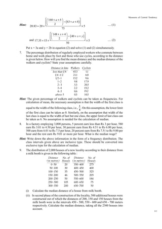 Hint:

20.83 = 20 +

ÈÊ 160 + a + b ˆ
˘
˜ - (63 + a + b )˙
ÍÁ
¯
2
ÎË
˚
75

and 17.35 = 15 +

Measures of Central Tendency

ÈÊ 148 + x + 4 ˆ
˘
˜ - ( 40 + x + y )˙
ÍÁ
Ë
¯
2
Î
˚
50

.... (1)

¥5

¥5

.... (2)

Put x = 3a and y = 2b in equation (2) and solve (1) and (2) simultaneously.
7.

The percentage distribution of regularly employed workers who commute between
home and work place by foot and those who use cycles, according to the distance
is given below. How will you find the mean distance and the median distance of the
walkers and cyclists? State your assumptions carefully.
Distance in kms Walkers Cyclists
45.3
11
less than 1 4
.
.
1 4 -1 2
211
6.0
1 2 -1
15.2
9.6
1- 2
9.8
17.9
2-3
5.3
20.5
3- 4
2.2
19.2
19.2
4 -5
0.6
15.2
0.5
10.5
above 5

Hint: The given percentage of walkers and cyclists can be taken as frequencies. For
calculation of mean, the necessary assumption is that the width of the first class is
equal to the width of the following class, i.e.,

1
. On this assumption, the lower limit
4

of the first class can be taken as 0. Similarly, on the assumption that width of the
last class is equal to the width of last but one class, the upper limit of last class can
be taken as 6. No assumption is needed for the calculation of median.
8.

In a factory employing 3,000 persons, 5 percent earn less than Rs 3 per hour, 580
earn Rs 3.01 to 4.50 per hour, 30 percent earn from Rs 4.51 to Rs 6.00 per hour,
500 earn from 6.01 to Rs 7.5 per hour, 20 percent earn from Rs 7.51 to Rs 9.00 per
hour and the rest earn Rs 9.01 or more per hour. What is the median wage?

Hint: Write down the above information in the form of a frequency distribution. The
class intervals given above are inclusive type. These should be converted into
exclusive type for the calculation of median.
9.

The distribution of 2,000 houses of a new locality according to their distance from
a milk booth is given in the following table :
Distance
Distance
No . of
No . of
( in metres ) Houses ( in metres ) Houses
0 - 50
20
350 - 400
275
50 - 100
30
400 - 450
400
100 - 150
35
450 - 500
325
150 - 200
46
500 - 550
205
200 - 250
50
550 - 600
184
250 - 300
105
600 - 650
75
300 - 350
200
650 - 700
50

(i)

Calculate the median distance of a house from milk booth.

(ii) In second phase of the construction of the locality, 500 additional houses were
constructed out of which the distances of 200, 150 and 150 houses from the
milk booth were in the intervals 450 - 500, 550 - 600 and 650 - 700 meters
respectively. Calculate the median distance, taking all the 2500 houses into
account.

61

 