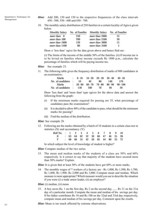 Quantitative Techniques for
Management

Hint:

Add 200, 150 and 150 to the respective frequencies of the class intervals
450 - 500, 550 - 600 and 650 - 700.

10. The monthly salary distribution of 250 families in a certain locality of Agra is given
below.
Monthly Salary
more than 0
more than 500
more than 1000
more than 1500

No. of Families
250
200
120
80

Monthly Salary
more than 2000
more than 2500
more than 3000
more than 3500

No. of Families
55
30
15
5

Draw a ‘less than’ ogive for the data given above and hence find out :
(i) The limits of the income of the middle 50% of the families. (ii) If income tax is
to be levied on families whose income exceeds Rs 1800 p.m., calculate the
percentage of families which will be paying income tax.
Hint:
11.

See example 23.

The following table gives the frequency distribution of marks of 800 candidates in
an examination :
Marks
No. of candidates
Marks
No. of candidates

:
:
:
:

0 - 10
10
50 - 60
130

10 - 20
40
60 - 70
100

20 - 30
80
70 - 80
70

30 - 40
140
80 - 90
40

40 - 50
170
90 - 100
20

Draw 'less than' and 'more than' type ogives for the above data and answer the
following from the graph :
(i)

If the minimum marks required for passing are 35, what percentage of
candidates pass the examination?

(ii)

It is decided to allow 80% of the candidate to pass, what should be the minimum
marks for passing?

(iii) Find the median of the distribution.
Hint: See example 28.
12. Following are the marks obtained by a batch of 10 students in a certain class test in
statistics (X) and accountancy (Y).
Roll No.
X
Y

:
:
:

1
63
68

2
64
66

3
62
35

4
32
42

5
30
26

6
60
85

7
47
44

8
46
80

9
35
33

10
28
72

In which subject the level of knowledge of student is higher?
Hint: Compare median of the two series.
13. The mean and median marks of the students of a class are 50% and 60%
respectively. Is it correct to say that majority of the students have secured more
than 50% marks? Explain.
Hint: It is given that at least 50% of the students have got 60% or more marks.
14. The monthly wages of 7 workers of a factory are : Rs 1,000, Rs 1,500, Rs 1,700,
Rs 1,800, Rs 1,900, Rs 2,000 and Rs 3,000. Compute mean and median. Which
measure is more appropriate? Which measure would you use to describe the situation
if you were (i) a trade union leader, (ii) an employer?
Hint: (i) median, (ii) mean.
15. A boy saves Re. 1 on the first day, Rs 2 on the second day, ...... Rs 31 on the 31st
day of a particular month. Compute the mean and median of his savings per day.
If his father contributes Rs 10 and Rs 100 on the 32nd and 33rd day respectively,
compute mean and median of his savings per day. Comment upon the results.
62

Hint: Mean is too much affected by extreme observations.

 
