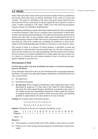 Measures of Central Tendency

2.8 MODE
Mode is that value of the variate which occurs maximum number of times in a distribution
and around which other items are densely distributed. In the words of Croxton and
Cowden, “The mode of a distribution is the value at the point around which the items
tend to be most heavily concentrated. It may be regarded the most typical of a series of
values.” Further, according to A.M. Tuttle, “Mode is the value which has the greatest
frequency density in its immediate neighbourhood.”
If the frequency distribution is regular, then mode is determined by the value corresponding
to maximum frequency. There may be a situation where concentration of observations
around a value having maximum frequency is less than the concentration of observations
around some other value. In such a situation, mode cannot be determined by the use of
maximum frequency criterion. Further, there may be concentration of observations around
more than one value of the variable and, accordingly, the distribution is said to be bimodal or multi-modal depending upon whether it is around two or more than two values.
The concept of mode, as a measure of central tendency, is preferable to mean and
median when it is desired to know the most typical value, e.g., the most common size of
shoes, the most common size of a ready-made garment, the most common size of income,
the most common size of pocket expenditure of a college student, the most common size
of a family in a locality, the most common duration of cure of viral-fever, the most
popular candidate in an election, etc.

Determination of Mode
(a) When data are either in the form of individual observations or in the form of ungrouped
frequency distribution

Given individual observations, these are first transformed into an ungrouped frequency
distribution. The mode of an ungrouped frequency distribution can be determined in two
ways, as given below :
(i)

By inspection or

(ii) By method of Grouping
(i)

By inspection: When a frequency distribution is fairly regular, then mode is often
determined by inspection. It is that value of the variate for which frequency is
maximum. By a fairly regular frequency distribution we mean that as the values of
the variable increase the corresponding frequencies of these values first increase
in a gradual manner and reach a peak at certain value and, finally, start declining
gradually in, approximately, the same manner as in case of increase.

Example 33: Compute mode of the following data :
3, 4, 5, 10, 15, 3, 6, 7, 9, 12, 10, 16, 18,
20, 10, 9, 8, 19, 11, 14, 10, 13, 17, 9, 11
Solution: Writing this in the form of a frequency distribution, we get
Values : 3 4 5 6 7 8 9 10 11 12 13 14 15 16 17 18 19 20
Frequency : 2 1 1 1 1 1 3 4 2 1 1 1 1 1 1 1 1 1

 Mode = 10
Remarks :
(i)

If the frequency of each possible value of the variable is same, there is no mode.

(ii) If there are two values having maximum frequency, the distribution is said to be bimodal.

63

 