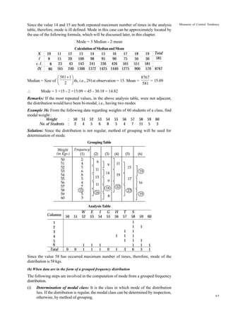 Since the value 14 and 15 are both repeated maximum number of times in the analysis
table, therefore, mode is ill defined. Mode in this case can be approximately located by
the use of the following formula, which will be discussed later, in this chapter.

Measures of Central Tendency

Mode = 3 Median - 2 mean
X
f
c. f .
fX

10
8
8
80

11
15
23
165

Calculation of Median and Mean
12
13
14
15
16
17
20
100
98
95
90
75
43 143 241 336 426 501
240 1300 1372 1425 1440 1275

19 Total
581
30
581
570 8767

18
50
551
900

8767
Ê 581 + 1ˆ
Median = Size of Á
Ë 2 ˜ th, i.e., 291st observation = 15. Mean = 581 = 15.09
¯


Mode = 3 ×15 - 2 ×15.09 = 45 - 30.18 = 14.82

Remarks: If the most repeated values, in the above analysis table, were not adjacent,
the distribution would have been bi-modal, i.e., having two modes
Example 36: From the following data regarding weights of 60 students of a class, find
modal weight :
Weight
No. of Students

:
:

50
2

51
4

52
5

53
6

54
8

55
5

56
4

57
7

58
11

59
5

60
3

Solution: Since the distribution is not regular, method of grouping will be used for
determination of mode.
Grouping Table

Analysis Table

Columns
1
2
3
4
5
6
Total

0

0

1
1

E
53

1
1

I
54

1
1

G
55

0

H
56

T
57

1

50

W
51 52

1
1
1

1

3

S
58
1
1
1
1
1
1
6

59

60

1

1
1
3

1
1

Since the value 58 has occurred maximum number of times, therefore, mode of the
distribution is 58 kgs.
(b) When data are in the form of a grouped frequency distribution

The following steps are involved in the computation of mode from a grouped frequency
distribution.
(i)

Determination of modal class: It is the class in which mode of the distribution
lies. If the distribution is regular, the modal class can be determined by inspection,
otherwise, by method of grouping.

65

 