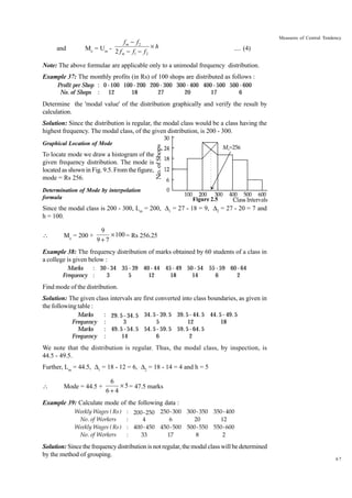and

Measures of Central Tendency

fm - f2
Mo = Um - 2 f - f - f ¥ h
m
1
2

.... (4)

Note: The above formulae are applicable only to a unimodal frequency distribution.
Example 37: The monthly profits (in Rs) of 100 shops are distributed as follows :
Profit per Shop : 0 - 100 100 - 200 200 - 300 300 - 400 400 - 500 500 - 600
No. of Shops : 12
18
27
20
17
6

Determine the 'modal value' of the distribution graphically and verify the result by
calculation.
Solution: Since the distribution is regular, the modal class would be a class having the
highest frequency. The modal class, of the given distribution, is 200 - 300.
Graphical Location of Mode

To locate mode we draw a histogram of the
given frequency distribution. The mode is
located as shown in Fig. 9.5. From the figure,
mode = Rs 256.
Determination of Mode by interpolation
formula

Figure 2.5

Since the modal class is 200 - 300, Lm = 200, D1 = 27 - 18 = 9, D2 = 27 - 20 = 7 and
h = 100.


Mo = 200 +

9
¥ 100 = Rs 256.25
9+7

Example 38: The frequency distribution of marks obtained by 60 students of a class in
a college is given below :
: 30 - 34 35 - 39 40 - 44 45 - 49 50 - 54 55 - 59 60 - 64
Marks
Frequency :
3
5
12
18
14
6
2

Find mode of the distribution.
Solution: The given class intervals are first converted into class boundaries, as given in
the following table :
Marks
Frequency
Marks
Frequency

: 29. 5 - 34. 5 34. 5 - 39. 5 39. 5 - 44. 5 44. 5 - 49. 5
:
3
5
12
18
: 49. 5 - 54. 5 54. 5 - 59. 5 59. 5 - 64. 5
:
14
6
2

We note that the distribution is regular. Thus, the modal class, by inspection, is
44.5 - 49.5.
Further, Lm = 44.5, D1 = 18 - 12 = 6, D2 = 18 - 14 = 4 and h = 5


Mode = 44.5 +

6
¥ 5 = 47.5 marks
6+4

Example 39: Calculate mode of the following data :
Weekly Wages ( Rs )
No. of Workers
Weekly Wages ( Rs )
No. of Workers

: 200- 250 250- 300 300- 350 350- 400
:
4
6
20
12
: 400- 450 450- 500 500- 550 550- 600
:
33
17
8
2

Solution: Since the frequency distribution is not regular, the modal class will be determined
by the method of grouping.

67

 