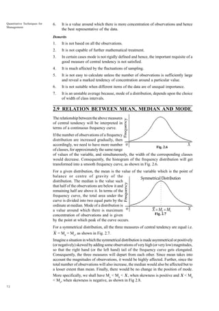 Quantitative Techniques for
Management

6.

It is a value around which there is more concentration of observations and hence
the best representative of the data.

Demerits

1.

It is not based on all the observations.

2.

It is not capable of further mathematical treatment.

3.

In certain cases mode is not rigidly defined and hence, the important requisite of a
good measure of central tendency is not satisfied.

4.

It is much affected by the fluctuations of sampling.

5.

It is not easy to calculate unless the number of observations is sufficiently large
and reveal a marked tendency of concentration around a particular value.

6.

It is not suitable when different items of the data are of unequal importance.

7.

It is an unstable average because, mode of a distribution, depends upon the choice
of width of class intervals.

2.9 RELATION BETWEEN MEAN, MEDIAN AND MODE
The relationship between the above measures
of central tendency will be interpreted in
terms of a continuous frequency curve.
If the number of observations of a frequency
distribution are increased gradually, then
accordingly, we need to have more number
Fig. 2.6
of classes, for approximately the same range
of values of the variable, and simultaneously, the width of the corresponding classes
would decrease. Consequently, the histogram of the frequency distribution will get
transformed into a smooth frequency curve, as shown in Fig. 2.6.
For a given distribution, the mean is the value of the variable which is the point of
balance or centre of gravity of the
distribution. The median is the value such
that half of the observations are below it and
remaining half are above it. In terms of the
frequency curve, the total area under the
curve is divided into two equal parts by the
ordinate at median. Mode of a distribution is
a value around which there is maximum
Fig. 2.7
concentration of observations and is given
by the point at which peak of the curve occurs.
For a symmetrical distribution, all the three measures of central tendency are equal i.e.
X = Md = Mo, as shown in Fig. 2.7.

Imagine a situation in which the symmetrical distribution is made asymmetrical or positively
(or negatively) skewed by adding some observations of very high (or very low) magnitudes,
so that the right hand (or the left hand) tail of the frequency curve gets elongated.
Consequently, the three measures will depart from each other. Since mean takes into
account the magnitudes of observations, it would be highly affected. Further, since the
total number of observations will also increase, the median would also be affected but to
a lesser extent than mean. Finally, there would be no change in the position of mode.
More specifically, we shall have Mo < Md < X , when skewness is positive and X < Md
< Mo, when skewness is negative, as shown in Fig 2.8.
72

 