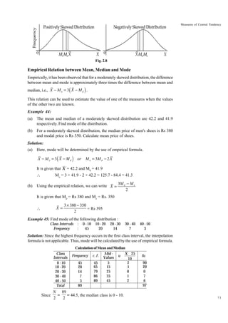 Measures of Central Tendency

Fig. 2.8

Empirical Relation between Mean, Median and Mode
Empirically, it has been observed that for a moderately skewed distribution, the difference
between mean and mode is approximately three times the difference between mean and

(

)

median, i.e., X - M o = 3 X - M d .
This relation can be used to estimate the value of one of the measures when the values
of the other two are known.
Example 44:
(a)

The mean and median of a moderately skewed distribution are 42.2 and 41.9
respectively. Find mode of the distribution.

(b)

For a moderately skewed distribution, the median price of men's shoes is Rs 380
and modal price is Rs 350. Calculate mean price of shoes.

Solution:
(a)

Here, mode will be determined by the use of empirical formula.

X - M o = 3 ( X - M d ) or

M o = 3M d - 2 X

It is given that X = 42.2 and Md = 41.9

(b)

Mo = 3 × 41.9 - 2 × 42.2 = 125.7 - 84.4 = 41.3

Using the empirical relation, we can write X =

3M d - M o
2

It is given that Md = Rs 380 and Mo = Rs. 350

X=



3 ¥ 380 - 350
= Rs 395
2

Example 45: Find mode of the following distribution :
Class Intervals
Frequency

:
:

0 - 10
45

10 - 20
20

20 - 30
14

30 - 40
7

40 - 50
3

Solution: Since the highest frequency occurs in the first class interval, the interpolation
formula is not applicable. Thus, mode will be calculated by the use of empirical formula.
Class
Intervals
0 - 10
10 - 20
20 - 30
30 - 40
40 - 50
Total

Since

Calculation of Mean and Median
X 25
Mid Frequency c. f . Values u
10
5
2
45
45
65
15
1
20
79
25
0
14
86
35
1
7
89
45
2
3
89

N 89
=
= 44.5, the median class is 0 - 10.
2
2

fu
90
20
0
7
6
97
73

 
