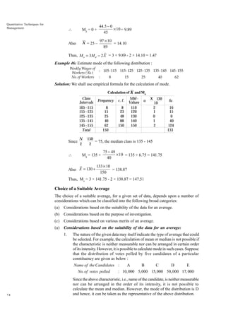 Quantitative Techniques for
Management



Md = 0 +

44.5 - 0
¥ 10 = 9.89
45

Also

X = 25 –

97 ¥ 10
= 14.10
89

Thus, M o = 3M d - 2 X = 3 × 9.89 - 2 × 14.10 = 1.47
Example 46: Estimate mode of the following distribution :
Weekly Wages of
Workers ( Rs )
No.of Workers

: 105-115 115-125 125-135 135-145 145-155
:

8

15

25

40

62

Solution: We shall use empirical formula for the calculation of mode.
Calculation of X and Md

Class
Intervals
105 - 115
115 - 125
125 - 135
135 - 145
145 - 155
Total

Since


N
2

Frequency

c. f .

8
15
25
40
62
150

8
23
48
88
150

Mid Values
110
120
130
140
150

u

X 130
10
2
1
0
1
2

fu
16
15
0
40
124
133

150
= 75, the median class is 135 - 145
2

Md = 135 +

Also X = 130 +

75 - 48
¥ 10 = 135 + 6.75 = 141.75
40

133 ¥ 10
= 138.87
150

Thus, Mo = 3 × 141.75 - 2 × 138.87 = 147.51

Choice of a Suitable Average
The choice of a suitable average, for a given set of data, depends upon a number of
considerations which can be classified into the following broad categories:
(a)

Considerations based on the suitability of the data for an average.

(b)

Considerations based on the purpose of investigation.

(c)

Considerations based on various merits of an average.

(a)

Considerations based on the suitability of the data for an average:
1.

The nature of the given data may itself indicate the type of average that could
be selected. For example, the calculation of mean or median is not possible if
the characteristic is neither measurable nor can be arranged in certain order
of its intensity. However, it is possible to calculate mode in such cases. Suppose
that the distribution of votes polled by five candidates of a particular
constituency are given as below :

Name of the Candidates :
A
B
C
D
E
No. of votes polled
: 10,000 5,000 15,000 50,000 17,000

74

Since the above characteristic, i.e., name of the candidate, is neither measurable
nor can be arranged in the order of its intensity, it is not possible to
calculate the mean and median. However, the mode of the distribution is D
and hence, it can be taken as the representative of the above distribution.

 