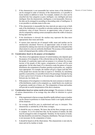 2.

3.

If the distribution is skewed, the median may represent the data more
appropriately than mean and mode.

5.

If various class intervals are of unequal width, mean and median can be
satisfactorily calculated. However, an approximate value of mode can be
calculated by making class intervals of equal width under the assumption that
observations in a class are uniformly distributed. The accuracy of the computed
mode will depend upon the validity of this assumption.

Considerations based on the purpose of investigation:
1.

The choice of an appropriate measure of central tendency also depends upon
the purpose of investigation. If the collected data are the figures of income of
the people of a particular region and our purpose is to estimate the average
income of the people of that region, computation of mean will be most
appropriate. On the other hand, if it is desired to study the pattern of income
distribution, the computation of median, quartiles or percentiles, etc., might be
more appropriate. For example, the median will give a figure such that 50%
of the people have income less than or equal to it. Similarly, by calculating
quartiles or percentiles, it is possible to know the percentage of people having
at least a given level of income or the percentage of people having income
between any two limits, etc.

2.

(c)

Measures of Central Tendency

If the characteristic is measurable but class intervals are open at one or both
ends of the distribution, it is possible to calculate median and mode but not a
satisfactory value of mean. However, an approximate value of mean can
also be computed by making certain assumptions about the width of class(es)
having open ends.

4.

(b)

If the characteristic is not measurable but various items of the distribution
can be arranged in order of intensity of the characteristics, it is possible to
locate median in addition to mode. For example, students of a class can be
classified into four categories as poor, intelligent, very intelligent and most
intelligent. Here the characteristic, intelligence, is not measurable. However,
the data can be arranged in ascending or descending order of intelligence. It
is not possible to calculate mean in this case.

If the purpose of investigation is to determine the most common or modal size
of the distribution, mode is to be computed, e.g., modal family size, modal size
of garments, modal size of shoes, etc. The computation of mean and median
will provide no useful interpretation of the above situations.

Considerations based on various merits of an average: The presence or absence
of various characteristics of an average may also affect its selection in a given
situation.
1.

If the requirement is that an average should be rigidly defined, mean or median
can be chosen in preference to mode because mode is not rigidly defined in
all the situations.

2.

An average should be easy to understand and easy to interpret. This
characteristic is satisfied by all the three averages.

3.

It should be easy to compute. We know that all the three averages are easy
to compute. It is to be noted here that, for the location of median, the data
must be arranged in order of magnitude. Similarly, for the location of mode,
the data should be converted into a frequency distribution. This type of exercise
is not necessary for the computation of mean.

4.

It should be based on all the observations. This characteristic is met only by
mean and not by median or mode.
75

 