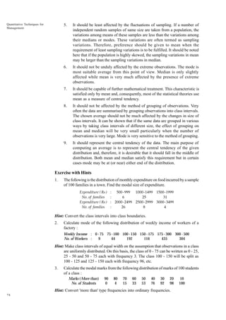 Quantitative Techniques for
Management

5.

It should be least affected by the fluctuations of sampling. If a number of
independent random samples of same size are taken from a population, the
variations among means of these samples are less than the variations among
their medians or modes. These variations are often termed as sampling
variations. Therefore, preference should be given to mean when the
requirement of least sampling variations is to be fulfilled. It should be noted
here that if the population is highly skewed, the sampling variations in mean
may be larger than the sampling variations in median.

6.

It should not be unduly affected by the extreme observations. The mode is
most suitable average from this point of view. Median is only slightly
affected while mean is very much affected by the presence of extreme
observations.

7.

It should be capable of further mathematical treatment. This characteristic is
satisfied only by mean and, consequently, most of the statistical theories use
mean as a measure of central tendency.

8.

It should not be affected by the method of grouping of observations. Very
often the data are summarised by grouping observations into class intervals.
The chosen average should not be much affected by the changes in size of
class intervals. It can be shown that if the same data are grouped in various
ways by taking class intervals of different size, the effect of grouping on
mean and median will be very small particularly when the number of
observations is very large. Mode is very sensitive to the method of grouping.

9.

It should represent the central tendency of the data. The main purpose of
computing an average is to represent the central tendency of the given
distribution and, therefore, it is desirable that it should fall in the middle of
distribution. Both mean and median satisfy this requirement but in certain
cases mode may be at (or near) either end of the distribution.

Exercise with Hints
1.

The following is the distribution of monthly expenditure on food incurred by a sample
of 100 families in a town. Find the modal size of expenditure.
Expenditure ( Rs )
No. of families
Expenditure ( Rs )
No. of families

: 500 - 999 1000-1499 1500-1999
:
6
25
31
: 2000- 2499 2500- 2999 3000- 3499
:
26
8
4

Hint: Convert the class intervals into class boundaries.
2.

Calculate mode of the following distribution of weekly income of workers of a
factory :
Weekly Income : 0 - 75 75 - 100 100 - 150 150 - 175 175 - 300 300 - 500
No. of Workers :
9
44
192
116
435
304

Hint: Make class intervals of equal width on the assumption that observations in a class
are uniformly distributed. On this basis, the class of 0 - 75 can be written as 0 - 25,
25 - 50 and 50 - 75 each with frequency 3. The class 100 - 150 will be split as
100 - 125 and 125 - 150 each with frequency 96, etc.
3.

Calculate the modal marks from the following distribution of marks of 100 students
of a class :
Marks ( More than)
No. of Students

90
0

80
4

70
15

60
33

50
53

40
76

30
92

20
98

Hint: Convert 'more than' type frequencies into ordinary frequencies.
76

10
100

 