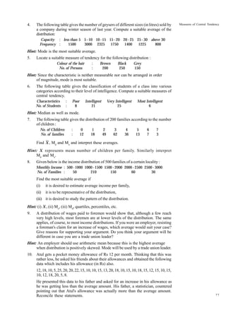 4.

The following table gives the number of geysers of different sizes (in litres) sold by
a company during winter season of last year. Compute a suitable average of the
distribution:

Measures of Central Tendency

Capacity : less than 5 5 - 10 10 - 15 15 - 20 20 - 25 25 - 30 above 30
Frequency :
1500
3000 2325
1750
1400
1225
800

Hint: Mode is the most suitable average.
5.

Locate a suitable measure of tendency for the following distribution :
:
:

Colour of the hair
No. of Persons

Brown
200

Black
250

Grey
150

Hint: Since the characteristic is neither measurable nor can be arranged in order
of magnitude, mode is most suitable.
6.

The following table gives the classification of students of a class into various
categories according to their level of intelligence. Compute a suitable measures of
central tendency.
Characteristics
No. of Students

:
:

Poor
8

Intelligent
21

Very Intelligent
25

Most Intelligent
6

Hint: Median as well as mode.
7.

The following table gives the distribution of 200 families according to the number
of children :
No. of Children
No. of families

:
:

0
12

1
18

2
49

3
62

4
36

5
13

6
7

7
3

Find X , Md and Mo and interpret these averages.
Hint: X represents mean number of children per family. Similarly interpret
Md and Mo.
8.

Given below is the income distribution of 500 families of a certain locality :
Monthly Income : 500 - 1000 1000 - 1500 1500 - 2000 2000 - 2500 2500 - 3000
No. of Families :
50
210
150
60
30

Find the most suitable average if
(i)

it is desired to estimate average income per family,

(ii)

it is to be representative of the distribution,

(iii) it is desired to study the pattern of the distribution.
Hint: (i) X , (ii) Mo, (iii) Md, quartiles, percentiles, etc.
9.

A distribution of wages paid to foremen would show that, although a few reach
very high levels, most foremen are at lower levels of the distribution. The same
applies, of course, to most income distributions. If you were an employer, resisting
a foreman's claim for an increase of wages, which average would suit your case?
Give reasons for supporting your argument. Do you think your argument will be
different in case you are a trade union leader?

Hint: An employer should use arithmetic mean because this is the highest average
when distribution is positively skewed. Mode will be used by a trade union leader.
10. Atul gets a pocket money allowance of Rs 12 per month. Thinking that this was
rather less, he asked his friends about their allowances and obtained the following
data which includes his allowance (in Rs) also.
12, 18, 10, 5, 25, 20, 20, 22, 15, 10, 10, 15, 13, 20, 18, 10, 15, 10, 18, 15, 12, 15, 10, 15,
10, 12, 18, 20, 5, 8.
He presented this data to his father and asked for an increase in his allowance as
he was getting less than the average amount. His father, a statistician, countered
pointing out that Atul's allowance was actually more than the average amount.
Reconcile these statements.

77

 