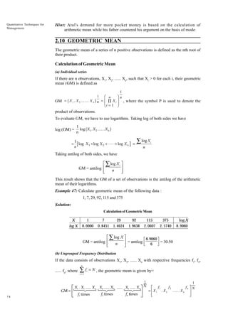 Quantitative Techniques for
Management

Hint: Atul's demand for more pocket money is based on the calculation of
arithmetic mean while his father countered his argument on the basis of mode.

2.10 GEOMETRIC MEAN
The geometric mean of a series of n positive observations is defined as the nth root of
their product.

Calculation of Geometric Mean
(a) Individual series

If there are n observations, X1, X2, ...... Xn, such that Xi > 0 for each i, their geometric
mean (GM) is defined as

F n In
GG ∏ X JJ , where the symbol P is used to denote the
Hi = 1 K
1

b

GM = X 1 . X 2 KK X n

g

1
n =

i

product of observations.
To evaluate GM, we have to use logarithms. Taking log of both sides we have
log (GM) =
=

b

1
log X 1 . X 2 KK X n
n

g

1
log X 1 + log X 2 +LL+ log X n
n

=

∑ log X

i

n

Taking antilog of both sides, we have

È Â log X i ˘
˙
GM = antilog Í
n
Í
˙
Î
˚
This result shows that the GM of a set of observations is the antilog of the arithmetic
mean of their logarithms.
Example 47: Calculate geometric mean of the following data :
1, 7, 29, 92, 115 and 375
Solution:
Calculation of Geometric Mean

X
log X

1
0. 0000

7
0. 8451

29
1. 4624

92
1. 9638

115
2. 0607

375
2. 5740

LM
N

log X
8. 9060

OP
Q

È Â log X ˘
˙ = antilog 8.9060 = 30.50
GM = antilog Í
n
6
Í
˙
Î
˚
(b) Ungrouped Frequency Distribution

If the data consists of observations X1, X2, ...... Xn with respective frequencies f1, f2,
n

...... fn, where

78

∑f
i =1

i

= N , the geometric mean is given by=

L
= MX
NM

OP N
QP
1

f1
1

. X2

f2

KK X n

fn

 
