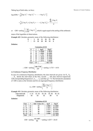 Measures of Central Tendency

Taking log of both sides, we have
log (GM) =

1
log X 1 f1 + log X 2 f2 + LL + log X n fn
N
n

=

1
f1 log X 1 + f2 log X 2 + LL + fn log X n =
N

Â f log X
i

i

i =1

N

Ê1 n
ˆ
or GM = antilog Á Â fi log X i ˜ , which is again equal to the antilog of the arithmetic
Ë N i =1
¯
mean of the logarithm of observations.
Example 48: Calculate geometric mean of the following distribution :
X
f

:
:

5
13

10
18

15
50

20
40

25
10

30
6

Solution:
Calculation of GM

X
5
10
15
20
25
30
Total

f
13
18
50
40
10
6
137

 GM = antilog

logX
0. 6990
1. 0000
1.1761
1. 3010
1. 3979
1. 4771

f logX
9. 0870
18. 0000
58. 8050
52. 0400
13. 9790
8. 8626
160. 7736

LM 160.7736 OP = antilog 1.1735 = 14.91
N 137 Q

(c) Continuous Frequency Distribution

In case of a continuous frequency distribution, the class intervals are given. Let X1, X2,
......Xn denote the mid-values of the first, second ...... nth class interval respectively
with corresponding frequencies f1, f2, ...... fn, such that Σ fi = N. The formula for calculation
of GM is same as the formula used for an ungrouped frequency distribution

È Â fi log X i ˘
˙
i.e., GM = antilog Í
N
Í
˙
Î
˚
Example 49: Calculate geometric mean of the following distribution :
Class Intervals
Frequencies

:
:

5 - 15
10

15 - 25
22

25 - 35
25

35 - 45
20

45 - 55
8

Solution:
Calculation of GM

Class
5 - 15
15 - 25
25 - 35
35 - 45
45 - 55
Total

f
10
22
25
20
8
85

Mid - Value (X )
10
20
30
40
50

GM = antilog

logX
1. 0000
1. 3010
1. 4771
1. 6020
1. 6990

f logX
10. 0000
28. 6227
36. 9280
32. 0412
13. 5918
121.1837

121.1837
= antilog 1.4257 = 26.65
85

79

 