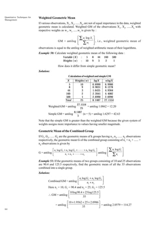Quantitative Techniques for
Management

Weighted Geometric Mean
If various observations, X1, X2, ......Xn, are not of equal importance in the data, weighted
geometric mean is calculated. Weighted GM of the observations X1, X2, ......Xn with
respective weights as w1, w2 ......wn is given by :

È Â wi log X i ˘
˙ , i.e., weighted geometric mean of
GM = antilog Í
Í Â wi
˙
Î
˚
observations is equal to the antilog of weighted arithmetic mean of their logarithms.
Example 50: Calculate weighted geometric mean of the following data :

a f
a f

Variable X
Weights w

:
:

5
10

8
9

44
3

160
2

500
1

How does it differ from simple geometric mean?
Solution:
Calculation of weighted and simple GM

X
5
8
44
160
500
Total

Weights ( w)
10
9
3
2
1
25

logX
0. 6990
0. 9031
1. 6435
2. 2041
2. 6990
8.1487

wlogX
6. 9900
8.1278
4. 9304
4. 4082
2. 6990
27.1554

27.1554
= antilog 1.0862 = 12.20
25
8.1487
(n = 5) = antilog 1.6297 = 42.63
Simple GM = antilog
5

Weighted GM = antilog

Note that the simple GM is greater than the weighted GM because the given system of
weights assigns more importance to values having smaller magnitude.

Geometric Mean of the Combined Group
If G1, G2, ...... Gk are the geometric means of k groups having n1, n2, ...... nk observations
respectively, the geometric mean G of the combined group consisting of n1 + n2 + ...... +
nk observations is given by
G = antilog

È Â n log G ˘
LM n log G + n log G + LL + n log G OP
˙
antilog Í
n + n + LL + n
N
Q
Í Ân
˙
Î
˚
1

1

2

1

k

2

2

k

k

i

i

i

Example 51: If the geometric means of two groups consisting of 10 and 25 observations
are 90.4 and 125.5 respectively, find the geometric mean of all the 35 observations
combined into a single group.
Solution:

È n1 log G1 + n2 log G2 ˘
˙
Combined GM = antilog Í
n1 + n2
Î
˚
Here n1 = 10, G1 = 90.4 and n2 = 25, G2 = 125.5
È10log90.4 + 25log125.5 ˘
 GM = antilog Í
˙
35
Î
˚

80

È10 ¥ 1.9562 + 25 ¥ 2.0986 ˘
= antilog Í
˙ = antilog 2.0579 = 114.27
35
Î
˚

 