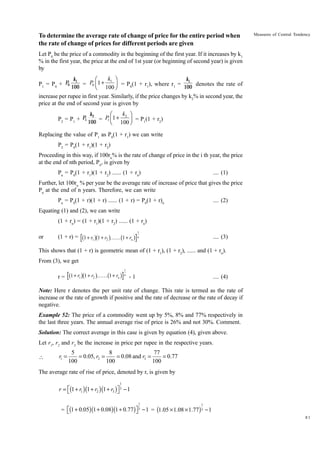 To determine the average rate of change of price for the entire period when
the rate of change of prices for different periods are given

Measures of Central Tendency

Let P0 be the price of a commodity in the beginning of the first year. If it increases by k1
% in the first year, the price at the end of 1st year (or beginning of second year) is given
by

k1 ˆ
k1
k1
Ê
P1 = P0 + P0 100 = P0 Á1 +
˜ = P0(1 + r1), where r1 = 100 denotes the rate of
Ë 100 ¯
increase per rupee in first year. Similarly, if the price changes by k2% in second year, the
price at the end of second year is given by

k2 ˆ
k2
Ê
P2 = P1 + P1 100 = P Á1 +
1
Ë 100 ˜ = P1(1 + r2)
¯
Replacing the value of P1 as P0(1 + r1) we can write
P2 = P0(1 + r1)(1 + r2)
Proceeding in this way, if 100rn% is the rate of change of price in the i th year, the price
at the end of nth period, Pn, is given by
Pn = P0(1 + r1)(1 + r2) ...... (1 + rn)

.... (1)

Further, let 100rn % per year be the average rate of increase of price that gives the price
Pn at the end of n years. Therefore, we can write
Pn = P0(1 + r)(1 + r) ...... (1 + r) = P0(1 + r)n

.... (2)

Equating (1) and (2), we can write
(1 + rn) = (1 + r1)(1 + r2) ...... (1 + rn)
or

b gb

g b

(1 + r) = 1 + r1 1 + r2 KK 1 + rn

g

1
n

.... (3)

This shows that (1 + r) is geometric mean of (1 + r1), (1 + r2), ...... and (1 + rn).
From (3), we get

b gb

g b

r = 1 + r1 1 + r2 KK 1 + rn

g

1
n

-1

.... (4)

Note: Here r denotes the per unit rate of change. This rate is termed as the rate of
increase or the rate of growth if positive and the rate of decrease or the rate of decay if
negative.
Example 52: The price of a commodity went up by 5%, 8% and 77% respectively in
the last three years. The annual average rise of price is 26% and not 30%. Comment.
Solution: The correct average in this case is given by equation (4), given above.
Let r1, r2 and r3 be the increase in price per rupee in the respective years.


r1 =

5
8
77
= 0.05, r2 =
= 0.08 and r3 =
= 0.77
100
100
100

The average rate of rise of price, denoted by r, is given by
1

r = È(1 + r1 )(1 + r2 ) (1 + r3 )˘ 3 - 1
Î
˚
1

1

= È(1 + 0.05)(1 + 0.08)(1 + 0.77 ) ˘ 3 - 1 = (1.05 ¥ 1.08 ¥ 1.77 ) 3 - 1
Î
˚
81

 