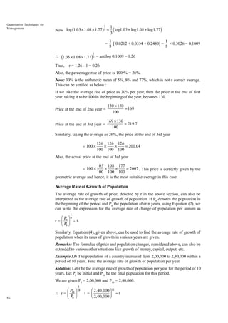 Quantitative Techniques for
Management

1

Now log (1.05 ¥ 1.08 ¥ 1.77) 3 =
=

1
(log1.05 + log1.08 + log1.77)
3
1
1
[ 0.0212 + 0.0334 + 0.2480] = × 0.3026 = 0.1009
3
3

1

 (1.05 ¥ 1.08 ¥ 1.77 ) 3 = antilog 0.1009 = 1.26
Thus,

r = 1.26 - 1 = 0.26

Also, the percentage rise of price is 100r% = 26%.
Note: 30% is the arithmetic mean of 5%, 8% and 77%, which is not a correct average.
This can be verified as below :
If we take the average rise of price as 30% per year, then the price at the end of first
year, taking it to be 100 in the beginning of the year, becomes 130.
Price at the end of 2nd year =

130 ¥ 130
= 169
100

Price at the end of 3rd year =

169 ¥ 130
= 219.7
100

Similarly, taking the average as 26%, the price at the end of 3rd year
= 100 ¥

126 126 126
¥
¥
= 200.04
100 100 100

Also, the actual price at the end of 3rd year

105 108 177
¥
¥
= 2007 . This price is correctly given by the
100 100 100
geometric average and hence, it is the most suitable average in this case.
= 100 ¥

Average Rate of Growth of Population
The average rate of growth of price, denoted by r in the above section, can also be
interpreted as the average rate of growth of population. If P0 denotes the population in
the beginning of the period and Pn the population after n years, using Equation (2), we
can write the expression for the average rate of change of population per annum as

FP I
r=G J
HP K
n

1
n

- 1.

0

Similarly, Equation (4), given above, can be used to find the average rate of growth of
population when its rates of growth in various years are given.
Remarks: The formulae of price and population changes, considered above, can also be
extended to various other situations like growth of money, capital, output, etc.
Example 53: The population of a country increased from 2,00,000 to 2,40,000 within a
period of 10 years. Find the average rate of growth of population per year.
Solution: Let r be the average rate of growth of population per year for the period of 10
years. Let P0 be initial and P10 be the final population for this period.
We are given P0 = 2,00,000 and P10 = 2,40,000.

FP I
 r=G J
HP K
10

82

0

1
10

1

Ê 2, 40,000 ˆ 10
-1
1= Á
Ë 2,00,000 ˜
¯

 
