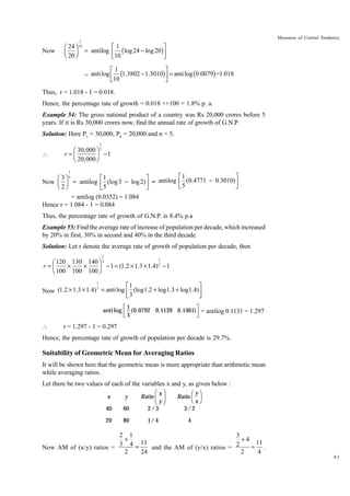 Now

Ê 24 ˆ
Á ˜
Ë 20 ¯

1
10

Measures of Central Tendency

È1
˘
= antilog Í ( log 24 - log 20)˙
Î10
˚
È1
˘
= anti log Í (1.3802 - 1.3010)˙ = anti log (0.0079) =1.018
Î10
˚

Thus, r = 1.018 - 1 = 0.018.
Hence, the percentage rate of growth = 0.018 ××100 = 1.8% p. a.
Example 54: The gross national product of a country was Rs 20,000 crores before 5
years. If it is Rs 30,000 crores now, find the annual rate of growth of G.N.P.
Solution: Here P5 = 30,000, P0 = 20,000 and n = 5.
1



Ê 30,000 ˆ 5
r =Á
-1
Ë 20,000 ˜
¯
1

È1
˘
Ê 3ˆ 5
È1
˘
Now Á ˜ = antilog Í (log 3 - log 2) ˙ = antilog Í (0.4771 - 0.3010) ˙
Ë 2¯
Î5
˚
Î5
˚
= antilog (0.0352) = 1.084
Hence r = 1.084 - 1 = 0.084
Thus, the percentage rate of growth of G.N.P. is 8.4% p.a
Example 55: Find the average rate of increase of population per decade, which increased
by 20% in first, 30% in second and 40% in the third decade.
Solution: Let r denote the average rate of growth of population per decade, then
1

1
Ê 120 130 140 ˆ 3
r=Á
¥
¥
- 1 = (1.2 ¥ 1.3 ¥ 1.4) 3 - 1
Ë 100 100 100 ˜
¯
1

È1
˘
3
Now (1.2 ¥ 1.3 ¥ 1.4) = anti log Í (log1.2 + log1.3 + log1.4) ˙
3
Î
˚
anti log



LM 1 (0.0792
N3

OP
Q

0.1139 0.1461) = antilog 0.1131 = 1.297

r = 1.297 - 1 = 0.297

Hence, the percentage rate of growth of population per decade is 29.7%.

Suitability of Geometric Mean for Averaging Ratios
It will be shown here that the geometric mean is more appropriate than arithmetic mean
while averaging ratios.
Let there be two values of each of the variables x and y, as given below :
Ratio

F xI
GH y JK

Ratio

FG y IJ
H xK

x

y

40

60

2/ 3

3/ 2

20

80

1/ 4

4

2 1
3
+
+4
11
11
3 4=
= .
Now AM of (x/y) ratios =
and the AM of (y/x) ratios = 2
2
4
2
24
83

 