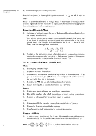Quantitative Techniques for
Management

We note that their product is not equal to unity.
However, the product of their respective geometric means, i.e.,

1
and
6

6 , is equal to

unity.
Since it is desirable that a method of average should be independent of the way in which
a ratio is expressed, it seems reasonable to regard geometric mean as more appropriate
than arithmetic mean while averaging ratios.

Properties of Geometric Mean
1.

As in case of arithmetic mean, the sum of deviations of logarithms of values from
the log GM is equal to zero.
This property implies that the product of the ratios of GM to each observation, that
is less than it, is equal to the product the ratios of each observation to GM that is
greater than it. For example, if the observations are 5, 25, 125 and 625, their
GM = 55.9. The above property implies that

55.9 55.9 125 625
¥
=
¥
5
25 55.9 55.9
2.

Similar to the arithmetic mean, where the sum of observations remains
unaltered if each observation is replaced by their AM, the product of observations
remains unaltered if each observation is replaced by their GM.

Merits, Demerits and Uses of Geometric Mean
Merits

1.

It is a rigidly defined average.

2.

It is based on all the observations.

3.

It is capable of mathematical treatment. If any two out of the three values, i.e., (i)
product of observations, (ii) GM of observations and (iii) number of observations,
are known, the third can be calculated.

4.

In contrast to AM, it is less affected by extreme observations.

5.

It gives more weights to smaller observations and vice-versa.

Demerits

1.

It is not very easy to calculate and hence is not very popular.

2.

Like AM, it may be a value which does not exist in the set of given observations.

3.

It cannot be calculated if any observation is zero or negative.

Uses

1.

It is most suitable for averaging ratios and exponential rates of changes.

2.

It is used in the construction of index numbers.

3.

It is often used to study certain social or economic phenomena.

Exercise with Hints
1.

A sum of money was invested for 4 years. The respective rates of interest per
annum were 4%, 5%, 6% and 8%. Determine the average rate of interest p.a.
1

84

Ê 104 105 106 108 ˆ 4
¥
¥
¥
- 1 ,  average rate of interest = 100r %.
Hint: r = Á
Ë 100 100 100 100 ˜
¯

 