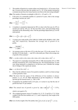 2.

The number of bacteria in a certain culture was found to be 4 × 106 at noon of one
day. At noon of the next day, the number was 9 × 106. If the number increased at
a constant rate per hour, how many bacteria were there at the intervening midnight?

Measures of Central Tendency

Hint: The number of bacteria at midnight is GM of 4 × 106 and 9 × 106.
3.

If the price of a commodity doubles in a period of 4 years, what is the average
percentage increase per year?
1

1

Ê P ˆn
Ê 2ˆ 4
Hint: r = Á n ˜ - 1 = Á ˜ - 1 .
Ë 1¯
ËP ¯
0

4.

A machine is assumed to depreciate by 40% in value in the first year, by 25% in
second year and by 10% p.a. for the next three years, each percentage being
calculated on the diminishing value. Find the percentage depreciation p.a. for the
entire period.
1

3
Hint: 1 - r = È(1 - r1 )(1 - r2 ) (1 - r3 ) ˘ 5 .
Î
˚

5.

A certain store made profits of Rs 5,000, Rs 10,000 and Rs 80,000 in 1965, 1966
and 1967 respectively. Determine the average rate of growth of its
profits.
1

Ê 80,000 ˆ 2
-1 .
Hint: r = Á
Ë 5,000 ˜
¯

6.

An economy grows at the rate of 2% in the first year, 2.5% in the second, 3% in
the third, 4% in the fourth ...... and 10% in the tenth year. What is the average rate
of growth of the economy?
1

Hint: r = (1.02 × 1.025 × 1.03 × 1.04 × 1.05 × 1.06 × 1.07 × 1.08 × 1.09 × 1.10)10 − 1 .
7.

The export of a commodity increased by 30% in 1988, decreased by 22% in 1989
and then increased by 45% in the following year. The increase/decrease, in each
year, being measured in comparison to its previous year. Calculate the average
rate of change of the exports per annum.
1

Hint: r = (1.30 × 0.78 × 1.45) 3 − 1 .
8.

Show that the arithmetic mean of two positive numbers a and b is at least as large
as their geometric mean.

Hint: We know that the square of the difference of two numbers is always
positive, i.e., (a - b)2 ≥ 0. Make adjustments to get the inequality (a + b)2 ≥ 4ab
and then get the desired result, i.e., AM ≥ GM.
9.

If population has doubled itself in 20 years, is it correct to say that the rate of
growth has been 5% per annum?

È 1
˘
Hint: The annual rate of growth is given by 100r = 100 Í(2) 20 - 1˙ = 3.53%,
Î
˚
which is not equal to 5%.
10. The weighted geometric mean of 5 numbers 10, 15, 25, 12 and 20 is 17.15. If the
weights of the first four numbers are 2, 3, 5, and 2 respectively, find weight of the
fifth number.
1

Hint: Let x be the weight of the 5th number, then È102.153.255.122.20 x ˘12+ x = 17.15.
Î
˚

85

 