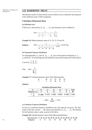 Quantitative Techniques for
Management

2.11 HARMONIC MEAN
The harmonic mean of n observations, none of which is zero, is defined as the reciprocal
of the arithmetic mean of their reciprocals.

Calculation of Harmonic Mean
(a) Individual series

If there are n observations X1, X2, ...... Xn, their harmonic mean is defined as
HM =

n
n
=
1
1
1
n 1
+
+ LL +
X1 X 2
X n i∑1 X
=
i

Example 56: Obtain harmonic mean of 15, 18, 23, 25 and 30.
HM =

Solution:

5
5
=
= 20.92 Ans.
1 1
1
1
1 0.239
+ +
+
+
15 18 23 25 30

(b) Ungrouped Frequency Distribution

For ungrouped data, i.e., each X1, X2, ...... Xn, occur with respective frequency f1, f2 ......
fn, where Sfi = N is total frequency, the arithmetic mean of the reciprocals of observations
1

n

fi

is given by N i ∑ 1 X .
=
i

Thus,

HM =

N
fi

∑X

i

Example 57: Calculate harmonic mean of the following data :
:
:

X
f

10
5

11
8

12
10

13
9

14
6

Solution:
Calculation of Harmonic Mean

X
Frequency ( f )
1
f
X

10
5

11
8

12
10

13
9

14
6

Total
38

0. 5000

0. 7273

0. 8333

0. 6923

0. 4286

3.1815

 HM =

38
= 11.94
3.1815

(c) Continuous Frequency Distribution

In case of a continuous frequency distribution, the class intervals are given. The midvalues of the first, second ...... nth classes are denoted by X1, X2, ...... Xn. The formula
for the harmonic mean is same, as given in (b) above.
Example 58: Find the harmonic mean of the following distribution :
86

Class Intervals : 0 - 10 10 - 20 20 - 30 30 - 40 40 - 50 50 - 60 60 - 70 70 - 80
Frequency
: 5
8
11
21
35
30
22
18

 
