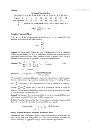 Measures of Central Tendency

Solution:
Calculation of Harmonic Mean

Class Intervals 0 - 10 10 - 20 20 - 30 30 - 40 40 - 50 50 - 60 60 - 70 70 - 80 Total
Frequency ( f )
5
8
11
21
35
30
22
18
150
15
25
35
45
55
65
75
Mid - Values (X ) 5
f
1. 0000 0. 5333 0. 4400 0. 6000 0. 7778 0. 5455 0. 3385 0. 2400 4. 4751
X

 HM =

150
= 33.52 Ans.
4.4751

Weighted Harmonic Mean
If X1, X2, ...... Xn are n observations with weights w1,w2, ...... wn respectively, their
weighted harmonic mean is defined as follows :

HM =

Âw
w
ÂX

i
i
i

Example 59: A train travels 50 kms at a speed of 40 kms/hour, 60 kms at a speed of
50 kms/hour and 40 kms at a speed of 60 kms/hour. Calculate the weighted harmonic
mean of the speed of the train taking distances travelled as weights. Verify that this
harmonic mean represents an appropriate average of the speed of train.
Solution: HM =

Âw
w
ÂX

i
i
i

=

150
150
=
50 60 40 1.25 + 1.20 + 0.67
+
+
40 50 60

.... (1)

= 48.13 kms/hour
Verification :

Average speed =

Total distance travelled
Total time taken

We note that the numerator of Equation (1) gives the total distance travelled by train.
Further, its denominator represents total time taken by the train in travelling 150 kms,
50
is time taken by the train in travelling 50 kms at a speed of 40 kms/hour.
40
60
40
and
are time taken by the train in travelling 60 kms and 40 kms at the
Similarly
50
60

since

speeds of 50 kms./hour and 60 kms/hour respectively. Hence, weighted harmonic mean
is most appropriate average in this case.
Example 60: Ram goes from his house to office on a cycle at a speed of 12 kms/hour
and returns at a speed of 14 kms/hour. Find his average speed.
Solution: Since the distances of travel at various speeds are equal, the average speed of
Ram will be given by the simple harmonic mean of the given speeds.
2
2
= 12.92 kms/hour
Average speed = 1 1 =
0.1547
+
12 14

Choice between Harmonic Mean and Arithmetic Mean
The harmonic mean, like arithmetic mean, is also used in averaging of rates like price per
unit, kms per hour, work done per hour, etc., under certain conditions. To explain the
method of choosing an appropriate average, consider the following illustration.

87

 