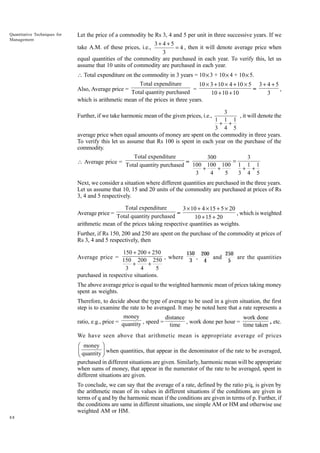 Quantitative Techniques for
Management

Let the price of a commodity be Rs 3, 4 and 5 per unit in three successive years. If we
3+4+5
take A.M. of these prices, i.e.,
= 4 , then it will denote average price when
3
equal quantities of the commodity are purchased in each year. To verify this, let us
assume that 10 units of commodity are purchased in each year.
 Total expenditure on the commodity in 3 years = 10 × 3 + 10 × 4 + 10 × 5.
Total expenditure
10 ¥ 3 + 10 ¥ 4 + 10 ¥ 5 3 + 4 + 5
Also, Average price =
=
=
,
Total quantity purchased
10 + 10 + 10
3
which is arithmetic mean of the prices in three years.
3
, it will denote the
1 1 1
+ +
3 4 5
average price when equal amounts of money are spent on the commodity in three years.
To verify this let us assume that Rs 100 is spent in each year on the purchase of the
commodity.

Further, if we take harmonic mean of the given prices, i.e.,

 Average price =

Total expenditure
300
3
= 100 100 100 = 1 1 1
Total quantity purchased
+
+
+ +
3
4
5
3 4 5

Next, we consider a situation where different quantities are purchased in the three years.
Let us assume that 10, 15 and 20 units of the commodity are purchased at prices of Rs
3, 4 and 5 respectively.
Total expenditure
3 ¥ 10 + 4 ¥ 15 + 5 ¥ 20
=
, which is weighted
Total quantity purchased
10 + 15 + 20
arithmetic mean of the prices taking respective quantities as weights.

Average price =

Further, if Rs 150, 200 and 250 are spent on the purchase of the commodity at prices of
Rs 3, 4 and 5 respectively, then
150 + 200 + 250
150 200
250
,
and
are the quantities
Average price = 150 200 250 , where
3
4
5
+
+
3
4
5
purchased in respective situations.

The above average price is equal to the weighted harmonic mean of prices taking money
spent as weights.
Therefore, to decide about the type of average to be used in a given situation, the first
step is to examine the rate to be averaged. It may be noted here that a rate represents a
money
distance
work done
ratio, e.g., price = quantity , speed =
, work done per hour =
, etc.
time
time taken
We have seen above that arithmetic mean is appropriate average of prices
Ê money ˆ
Á quantity ˜ when quantities, that appear in the denominator of the rate to be averaged,
Ë
¯
purchased in different situations are given. Similarly, harmonic mean will be appropriate
when sums of money, that appear in the numerator of the rate to be averaged, spent in
different situations are given.

To conclude, we can say that the average of a rate, defined by the ratio p/q, is given by
the arithmetic mean of its values in different situations if the conditions are given in
terms of q and by the harmonic mean if the conditions are given in terms of p. Further, if
the conditions are same in different situations, use simple AM or HM and otherwise use
weighted AM or HM.
88

 