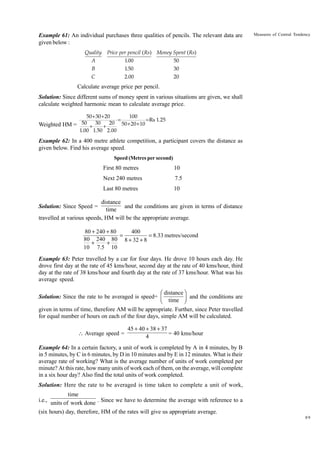 Example 61: An individual purchases three qualities of pencils. The relevant data are
given below :
Quality

Measures of Central Tendency

Price per pencil ( Rs) Money Spent ( Rs)

A

1.00

50

B

1.50

30

C

2.00

20

Calculate average price per pencil.
Solution: Since different sums of money spent in various situations are given, we shall
calculate weighted harmonic mean to calculate average price.
50+30+20
100
=
= Rs 1.25
50
30
20 50 + 20 + 10
Weighted HM =
+
+
1.00 1.50 2.00

Example 62: In a 400 metre athlete competition, a participant covers the distance as
given below. Find his average speed.
Speed (Metres per second)

First 80 metres

10

Next 240 metres

7.5

Last 80 metres

10

distance
and the conditions are given in terms of distance
time
travelled at various speeds, HM will be the appropriate average.
Solution: Since Speed =

80 + 240 + 80
400
=
= 8.33 metres/second
80 240 80 8 + 32 + 8
+
+
10 7.5 10

Example 63: Peter travelled by a car for four days. He drove 10 hours each day. He
drove first day at the rate of 45 kms/hour, second day at the rate of 40 kms/hour, third
day at the rate of 38 kms/hour and fourth day at the rate of 37 kms/hour. What was his
average speed.

Ê distance ˆ
Solution: Since the rate to be averaged is speed= Á
and the conditions are
Ë time ˜
¯
given in terms of time, therefore AM will be appropriate. Further, since Peter travelled
for equal number of hours on each of the four days, simple AM will be calculated.
 Average speed =

45 + 40 + 38 + 37
= 40 kms/hour
4

Example 64: In a certain factory, a unit of work is completed by A in 4 minutes, by B
in 5 minutes, by C in 6 minutes, by D in 10 minutes and by E in 12 minutes. What is their
average rate of working? What is the average number of units of work completed per
minute? At this rate, how many units of work each of them, on the average, will complete
in a six hour day? Also find the total units of work completed.
Solution: Here the rate to be averaged is time taken to complete a unit of work,

time
i.e., units of work done . Since we have to determine the average with reference to a
(six hours) day, therefore, HM of the rates will give us appropriate average.
89

 