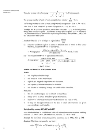 Quantitative Techniques for
Management

5
Thus, the average rate of working = 1 1 1 1 1 = 6.25 minutes/unit.
+ + + +
4 5 6 10 12
1

The average number of units of work completed per minute = 6.25 = 0.16.
The average number of units of work completed by each person = 0.16 × 360 = 57.6.
Total units of work completed by all the five persons = 57.6 × 5 = 288.0.
Example 65: A scooterist purchased petrol at the rate of Rs 14, 15.50 and 16 per litre
during three successive years. Calculate the average price of petrol (i) if he purchased
150, 160 and 170 litres of petrol in the respective years and (ii) if he spent Rs 2,200, 2,500
and 2,600 in the three years.
Solution: The rate to be averaged is expressed as
(i)

Since the condition is given in terms of different litres of petrol in three years,
therefore, weighted AM will be appropriate.
 Average price =

(ii)

money
litre

150 ¥ 14 + 160 ¥ 15.5 + 170 ¥ 16
= Rs 15.21/litre.
150 + 160 + 170

The weighted HM will be appropriate in this case.
2200 + 2500 + 2600
7300
Average price = 2200 2500 2600 =
157.14 + 161.29 + 162.50
+
+
14
15.5
16

= Rs 15.18/litre
Merits and Demerits of Harmonic Mean
Merits
1.

It is a rigidly defined average.

2.

It is based on all the observations.

3.

It gives less weight to large items and vice-versa.

4.

It is capable of further mathematical treatment.

5.

It is suitable in computing average rate under certain conditions.

Demerits
1.

It is not easy to compute and is difficult to understand.

2.

It may not be an actual item of the given observations.

3.

It cannot be calculated if one or more observations are equal to zero.

4.

It may not be representative of the data if small observations are given
correspondingly small weights.

Relationship among AM, GM and HM
If all the observations of a variable are same, all the three measures of central tendency
coincide, i.e., AM = GM = HM. Otherwise, we have AM > GM > HM.
Example 66: Show that for any two positive numbers a and b, AM ≥ GM ≥ HM.
Solution: The three averages of a and b are :
AM =
90

a +b
2
2ab
=
, GM = ab and HM =
1 1 a +b .
2
+
a b

 