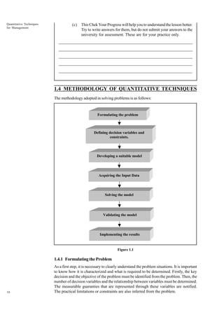 Quantitative Techniques
for Management

(c)

This Chek Your Progress will help you to understand the lesson better.
Try to write answers for them, but do not submit your answers to the
university for assessment. These are for your practice only.

_____________________________________________________________________
__________________________________________________________
__________________________________________________________
_____________________________________________________________________
__________________________________________________________________
__________________________________________________________________

1.4 METHODOLOGY OF QUANTITATIVE TECHNIQUES
The methodology adopted in solving problems is as follows:

Formulating the problem

Defining decision variables and
constraints.

Developing a suitable model

Acquiring the Input Data

Solving the model

Validating the model

Implementing the results

Figure 1.1

1.4.1 Formulating the Problem

10

As a first step, it is necessary to clearly understand the problem situations. It is important
to know how it is characterized and what is required to be determined. Firstly, the key
decision and the objective of the problem must be identified from the problem. Then, the
number of decision variables and the relationship between variables must be determined.
The measurable guaranties that are represented through these variables are notified.
The practical limitations or constraints are also inferred from the problem.

 