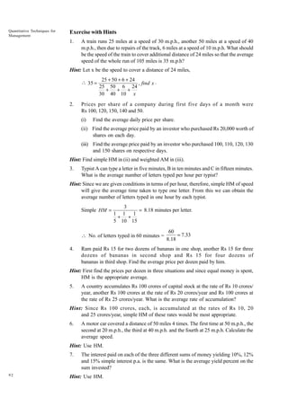Quantitative Techniques for
Management

Exercise with Hints
1.

A train runs 25 miles at a speed of 30 m.p.h., another 50 miles at a speed of 40
m.p.h., then due to repairs of the track, 6 miles at a speed of 10 m.p.h. What should
be the speed of the train to cover additional distance of 24 miles so that the average
speed of the whole run of 105 miles is 35 m.p.h?

Hint: Let x be the speed to cover a distance of 24 miles,
 35 =

2.

25 + 50 + 6 + 24
, find x .
25 50 6 24
+
+ +
30 40 10 x

Prices per share of a company during first five days of a month were
Rs 100, 120, 150, 140 and 50.
(i)

Find the average daily price per share.

(ii) Find the average price paid by an investor who purchased Rs 20,000 worth of
shares on each day.
(iii) Find the average price paid by an investor who purchased 100, 110, 120, 130
and 150 shares on respective days.
Hint: Find simple HM in (ii) and weighted AM in (iii).
3.

Typist A can type a letter in five minutes, B in ten minutes and C in fifteen minutes.
What is the average number of letters typed per hour per typist?

Hint: Since we are given conditions in terms of per hour, therefore, simple HM of speed
will give the average time taken to type one letter. From this we can obtain the
average number of letters typed in one hour by each typist.
Simple HM =

3
= 8.18 minutes per letter.
1 1 1
+ +
5 10 15

 No. of letters typed in 60 minutes =
4.

60
= 7.33
8.18

Ram paid Rs 15 for two dozens of bananas in one shop, another Rs 15 for three
dozens of bananas in second shop and Rs 15 for four dozens of
bananas in third shop. Find the average price per dozen paid by him.

Hint: First find the prices per dozen in three situations and since equal money is spent,
HM is the appropriate average.
5.

A country accumulates Rs 100 crores of capital stock at the rate of Rs 10 crores/
year, another Rs 100 crores at the rate of Rs 20 crores/year and Rs 100 crores at
the rate of Rs 25 crores/year. What is the average rate of accumulation?

Hint: Since Rs 100 crores, each, is accumulated at the rates of Rs 10, 20
and 25 crores/year, simple HM of these rates would be most appropriate.
6.

A motor car covered a distance of 50 miles 4 times. The first time at 50 m.p.h., the
second at 20 m.p.h., the third at 40 m.p.h. and the fourth at 25 m.p.h. Calculate the
average speed.

Hint: Use HM.
7.

92

The interest paid on each of the three different sums of money yielding 10%, 12%
and 15% simple interest p.a. is the same. What is the average yield percent on the
sum invested?

Hint: Use HM.

 