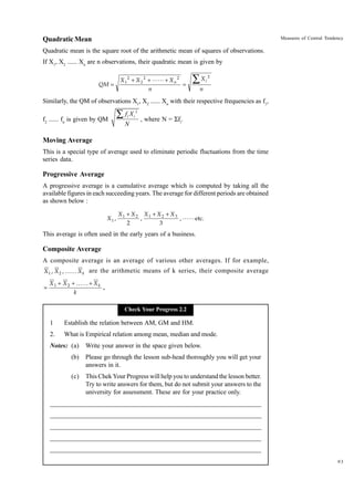 Measures of Central Tendency

Quadratic Mean
Quadratic mean is the square root of the arithmetic mean of squares of observations.
If X1, X2 ...... Xn are n observations, their quadratic mean is given by
QM =

X 1 2 + X 2 2 + LL + X n 2
n

=

∑X

i

2

n

Similarly, the QM of observations X1, X2 ...... Xn with their respective frequencies as f1,
f2 ...... fn is given by QM

ÂfX
i

N

2
i

, where N = Sfi.

Moving Average
This is a special type of average used to eliminate periodic fluctuations from the time
series data.

Progressive Average
A progressive average is a cumulative average which is computed by taking all the
available figures in each succeeding years. The average for different periods are obtained
as shown below :
X1 ,

X1 + X 2 X1 + X 2 + X 3
,
, LL etc.
2
3

This average is often used in the early years of a business.

Composite Average
A composite average is an average of various other averages. If for example,
X 1 , X 2 , KK X k are the arithmetic means of k series, their composite average
=

X 1 + X 2 + KK + X k
.
k
Check Your Progress 2.2

1

Establish the relation between AM, GM and HM.

2.

What is Empirical relation among mean, median and mode.

Notes: (a)

Write your answer in the space given below.

(b)

Please go through the lesson sub-head thoroughly you will get your
answers in it.

(c)

This Chek Your Progress will help you to understand the lesson better.
Try to write answers for them, but do not submit your answers to the
university for assessment. These are for your practice only.

_____________________________________________________________________
__________________________________________________________
__________________________________________________________
_____________________________________________________________________
__________________________________________________________________
__________________________________________________________________
93

 