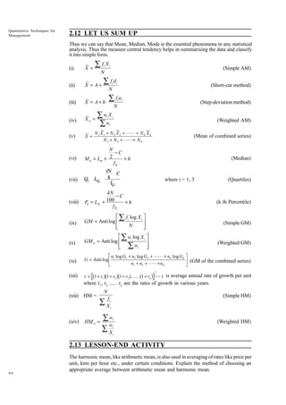 Quantitative Techniques for
Management

2.12 LET US SUM UP
Thus we can say that Mean, Median, Mode is the essential phenomena in any statistical
analysis. Thus the measure central tendency helps in summarising the data and classify
it into simple form.

ÂfX
i

(i)

X=

(ii)

X = A+

(iii)

X = A+ h◊

(iv)

Xw =

i

(Simple AM)

N

Âfd
i

i

(Short-cut method)

N

Âfu

i i

(Step-deviation method)

N

Âw X
Âw
i

i

(Weighted AM)

i

N 1 X 1 + N 2 X 2 + LL + N k X k
N 1 + N 2 + LL+ N k

(v)

X =

(vi)

N
-C
¥h
M d = Lm + 2
fm

(Mean of combined series)

(Median)

iN
C
4
fQi

(vii)

Qi

LQi

(viii)

kN
-C
100
¥h
Pk = LPk +
f Pk

(ix)

È Â fi log X i ˘
GM = Anti log Í
˙
N
Í
˙
Î
˚

(x)

È Â wi log X i ˘
GM w = Anti log Í
˙
Í Â wi
˙
Î
˚

(xi)

G = Anti log

where i = 1, 3

(k th Percentile)

(Simple GM)

(Weighted GM)

LM n log G + n log G + LL + n log G OP
n + n + LL+ n
N
Q (GM of the combined series)
r = b1 + r gb1 + r gb1 + r gKK b1 + r g − 1 is average annual rate of growth per unit
1

1

2

1

(xii)

(Quartiles)

1

2

3

2

k

2

k

k

n

1
n

where r1, r2 ...... rn are the rates of growth in various years.
(xiii) HM =

(xiv)

N

(Simple HM)

f
Â Xi
i

HM w =

Âw
w
ÂX

i

(Weighted HM)

i
i

2.13 LESSON-END ACTIVITY

94

The harmonic mean, like arithmetic mean, is also used in averaging of rates like price per
unit, kms per hour etc., under certain conditions. Explain the method of choosing an
appropriate average between arithmetic mean and harmonic mean.

 