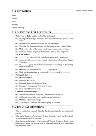 2.14 KEYWORDS

Measures of Central Tendency

Mean
Median
Mode
Average
Central Tendency

2.15 QUESTIONS FOR DISCUSSION
1.

Write True or False against each of the statement:
(a)
(b)

Median divides the value of variate into two equal parts.

(c)

The value that divides distribution into four equal parts are called Median.

(d)

Mode is that value of the variate which occurs maximum no. of times.

(e)
2.

In computation of single arithematic mean equal importance is given to all the
items.

Harmonic mean is reciprocal of arithematic mean of their reciprocals.

Fill in the blanks :
(a)
(b)

A measure of ................ is a typical value around which other figures
congregate.

(c)

In ................ given observations are arranged in ascending or descending
order of magnitude.

(d)

Decile divides distribution into ................ equal parts.

(e)
3.

................ is a value which is typical representative of a set of data.

Mode can be determined in two ways by ................ and by ................

Distinguish between:
(a)
(b)

Percentile and Decile

(c)

Harmonic Mean and Geometric Mean

(d)

Progressive Average and Composite Average

(e)
4.

Median and Mode

Inclusive and Exclusive series

Comment on the following:
(a)

Summarisation of data is necessary for any statistical analysis.

(b)

Arithematic mean is the most popular average in statistics.

(c)

Median is a positional average.

(d)

An average is a substitute for complex group of variables.

2.16 TERMINAL QUESTIONS
1.

What is a statistical average? Describe the characteristics of a good statistical
average.

2.

What are the functions of an average? Discuss the relative merits and demerits of
various types of statistical averages.

3.

Give the essential requisites of a measure of 'Central Tendency'. Under what
circumstances would a geometric mean or a harmonic mean be more appropriate
than arithmetic mean?

95

 