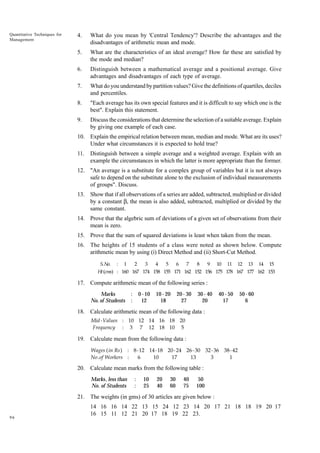 Quantitative Techniques for
Management

4.

What do you mean by 'Central Tendency'? Describe the advantages and the
disadvantages of arithmetic mean and mode.

5.

What are the characteristics of an ideal average? How far these are satisfied by
the mode and median?

6.

Distinguish between a mathematical average and a positional average. Give
advantages and disadvantages of each type of average.

7.

What do you understand by partition values? Give the definitions of quartiles, deciles
and percentiles.

8.

"Each average has its own special features and it is difficult to say which one is the
best". Explain this statement.

9.

Discuss the considerations that determine the selection of a suitable average. Explain
by giving one example of each case.

10. Explain the empirical relation between mean, median and mode. What are its uses?
Under what circumstances it is expected to hold true?
11.

Distinguish between a simple average and a weighted average. Explain with an
example the circumstances in which the latter is more appropriate than the former.

12. "An average is a substitute for a complex group of variables but it is not always
safe to depend on the substitute alone to the exclusion of individual measurements
of groups". Discuss.
13. Show that if all observations of a series are added, subtracted, multiplied or divided
by a constant b, the mean is also added, subtracted, multiplied or divided by the
same constant.
14. Prove that the algebric sum of deviations of a given set of observations from their
mean is zero.
15. Prove that the sum of squared deviations is least when taken from the mean.
16. The heights of 15 students of a class were noted as shown below. Compute
arithmetic mean by using (i) Direct Method and (ii) Short-Cut Method.
S. No. : 1
2
3
4
5
6 7
8
9 10 11 12 13 14 15
Ht (cms) : 160 167 174 158 155 171 162 152 156 175 178 167 177 162 153

17. Compute arithmetic mean of the following series :
Marks
No. of Students

:
:

0 - 10
12

10 - 20
18

20 - 30
27

30 - 40
20

40 - 50
17

50 - 60
6

18. Calculate arithmetic mean of the following data :
Mid -Values : 10 12 14 16 18 20
Frequency : 3 7 12 18 10 5

19. Calculate mean from the following data :
Wages ( in Rs ) : 8 - 12 14 - 18 20 - 24 26 - 30 32 - 36 38 - 42
No . of Workers :
6
10
17
13
3
1

20. Calculate mean marks from the following table :
Marks, less than
No. of Students

:
:

10
25

20
40

30
60

40
75

50
100

21. The weights (in gms) of 30 articles are given below :

96

14 16 16 14 22 13 15 24 12 23 14 20 17 21 18 18 19 20 17
16 15 11 12 21 20 17 18 19 22 23.

 