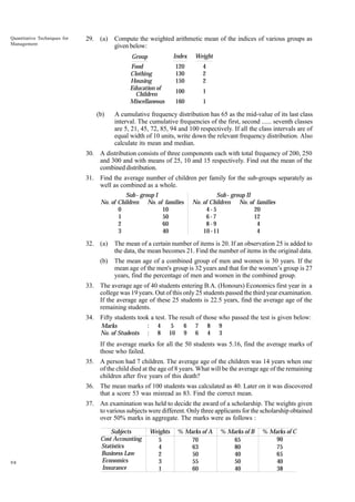 Quantitative Techniques for
Management

29. (a)

Compute the weighted arithmetic mean of the indices of various groups as
given below:
Index

Weight

120
130
150

4
2
2

100

1

160

Group

1

Food
Clothing
Housing
Education of
Children
Miscellaneous

(b)

A cumulative frequency distribution has 65 as the mid-value of its last class
interval. The cumulative frequencies of the first, second ...... seventh classes
are 5, 21, 45, 72, 85, 94 and 100 respectively. If all the class intervals are of
equal width of 10 units, write down the relevant frequency distribution. Also
calculate its mean and median.

30. A distribution consists of three components each with total frequency of 200, 250
and 300 and with means of 25, 10 and 15 respectively. Find out the mean of the
combined distribution.
31. Find the average number of children per family for the sub-groups separately as
well as combined as a whole.
Sub - group I
No. of Children No. of families
0
10
1
50
2
60
3
40

Sub - group II
No. of Children No. of families
4-5
20
6-7
12
8-9
4
10 - 11
4

32. (a)

The mean of a certain number of items is 20. If an observation 25 is added to
the data, the mean becomes 21. Find the number of items in the original data.

(b)

The mean age of a combined group of men and women is 30 years. If the
mean age of the men's group is 32 years and that for the women’s group is 27
years, find the percentage of men and women in the combined group.

33. The average age of 40 students entering B.A. (Honours) Economics first year in a
college was 19 years. Out of this only 25 students passed the third year examination.
If the average age of these 25 students is 22.5 years, find the average age of the
remaining students.
34. Fifty students took a test. The result of those who passed the test is given below:
Marks
No. of Students

:
:

4
8

5
10

6
9

7
6

8
4

9
3

If the average marks for all the 50 students was 5.16, find the average marks of
those who failed.
35. A person had 7 children. The average age of the children was 14 years when one
of the child died at the age of 8 years. What will be the average age of the remaining
children after five years of this death?
36. The mean marks of 100 students was calculated as 40. Later on it was discovered
that a score 53 was misread as 83. Find the correct mean.
37. An examination was held to decide the award of a scholarship. The weights given
to various subjects were different. Only three applicants for the scholarship obtained
over 50% marks in aggregate. The marks were as follows :

98

Subjects
Cost Accounting
Statistics
Business Law
Economics
Insurance

Weights
5
4
2
3
1

% Marks of A
70
63
50
55
60

% Marks of B
65
80
40
50
40

% Marks of C
90
75
65
40
38

 