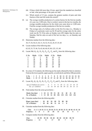 Quantitative Techniques for
Management

(iii) If those which fall more than 10 mm. apart from the standard are classified
as bad, what percentage of the parts are bad?
(iv) Which stretch of 15 mm. contains the greatest number of parts and what
fraction of the total fall inside this stretch?
42. (a)

The average monthly production of a certain factory for the first ten months
of a year was 3,500 units. Due to workers' unrest in the last two months, the
average monthly production for the whole year came down to 3,200 units.
Find the average monthly production of the last two months.

(b)

The average sales of a balloon seller on the first five days (i.e., Monday to
Friday) of a particular week was Rs 50 and his average sales for the entire
week was Rs 70. If his sales on Sunday were 40% higher than his sales on
Saturday, find his sales on each of the last two days, i.e., on Saturday and
Sunday.

43. Determine median from the following data :
30, 37, 54, 58, 61, 64, 31, 34, 52, 55, 62, 28, 47, 55, 60
44. Locate median of the following data:
65, 85, 55, 75, 96, 76, 65, 60, 40, 85, 80, 125, 115, 40
45. Locate Md, Q1, Q3, D3, D6, P20, P40, P85 and P90 from the following data :
S. No.
1
2
3
4
5
6

Marks
17
32
35
33
15
21

S. No.
7
8
9
10
11
12

Marks
41
32
10
18
20
22

S. No.
13
14
15
16
17
18

Marks
11
15
35
23
38
12

46. In a class of 16 students, the following are the marks obtained by them in statistics.
Find out the lower quartile, upper quartile, seventh decile and thirty-fifth percentile.
S. No. : 1 2 3 4 5 6 7 8 9 10 11 12 13 14 15 16
Marks : 5 12 17 23 28 31 37 41 42 49 54 58 65 68 17 77

47. Locate Md, Q1, Q3, D4, D7, P26, P45, P66, P70 and P79 from the following data :
Age of Children (in years ) : 6
No. of Children
: 32

7
33

8
39

9 10 11 12
43 58 59 52

13 14 15
38 33 13

48. Find median from the series given below :
Marks (less than)
No. of Students

:
:

5
5

10
13

15
28

20
53

25
83

30
105

35
123

40
135

70
16

80
5

45
142

50
145

90
0

49. Calculate median from the following table :
Wages (more than)
No. of Workers

:
:

30
58

40
46

50
40

60
31

50. Calculate median from the following data :
Class : 0 - 5 5 - 10 10 - 15 15 - 20 20 - 25 25 - 30 30 - 35 35 - 40 40 - 45 45 - 50
Frequency : 5
8
5
22
20
25
19
25
6
5

51. Compute median from the following data :

100

Class
Frequency

:
:

10 - 20
15

20 - 30
8

30 - 40
17

40 - 50
29

50 - 60
7

60 - 70
4

 