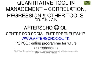 QUANTITATIVE TOOL IN MANAGEMENT – CORRELATION, REGRESSION & OTHER TOOLS  DR. T.K. JAIN AFTERSCHO ☺ OL  CENTRE FOR SOCIAL ENTREPRENEURSHIP  WWW.AFTERSCHOOOL.TK   PGPSE : online programme for future entrepreneurs World’ Most Comprehensive programme in social entrepreneurship & spiritual entrepreneurship OPEN FOR ALL FREE FOR ALL 