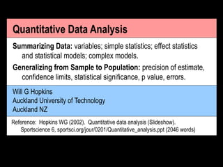 Will G Hopkins
Auckland University of Technology
Auckland NZ
Quantitative Data Analysis
Summarizing Data: variables; simple statistics; effect statistics
and statistical models; complex models.
Generalizing from Sample to Population: precision of estimate,
confidence limits, statistical significance, p value, errors.
Reference: Hopkins WG (2002). Quantitative data analysis (Slideshow).
Sportscience 6, sportsci.org/jour/0201/Quantitative_analysis.ppt (2046 words)
 