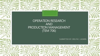 OPERATION RESEARCH
AND
PRODUCTION MANAGEMENT
(TEM 706)
SUBMITTED BY: IRELYN I. JASMIN
 