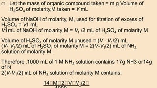 Let the mass of organic compound taken = m g Volume of
H2SO4 of molarity,M taken = V mL
Volume of NaOH of molarity, M, used for titration of excess of
H2SO4 = V1 mL
V1mL of NaOH of molarity M = V1 /2 mL of H2SO4 of molarity M
Volume of H2SO4 of molarity M unused = (V - V1/2) mL
(V- V1/2) mL of H2SO4 of molarity M = 2(V-V1/2) mL of NH3
solution of molarity M.
Therefore ,1000 mL of 1 M NH3 solution contains 17g NH3 or14g
of N
2(V-V1/2) mL of NH3 solution of molarity M contains:
14 M 2 V V1/2
 