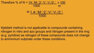 Therefore % of N = 14 M 2 V V1/2 x 100
1000 m
=1.4 M 2 V V1/2
1000
Kjeldahl method is not applicable to compounds containing
nitrogen in nitro and azo groups and nitrogen present in the ring
(e.g. pyridine) as nitrogen of these compounds does not change
to ammonium sulphate under these conditions.
 